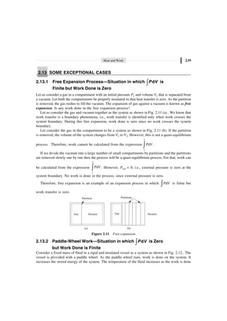 Heat and Work 2.19
2.13 SOME EXCEPTIONAL CASES
2.13.1 Free Expansion Process—Situation in which ÚP V
d is
Finite but Work Done is Zero
Let us consider a gas in a compartment with an initial pressure P1 and volume V1 that is separated from
a vacuum. Let both the compartments be properly insulated so that heat transfer is zero. As the partition
is removed, the gas rushes to fill the vacuum. The expansion of gas against a vacuum is known as free
expansion. Is any work done in the free expansion process?
Let us consider the gas and vacuum together as the system as shown in Fig. 2.11 (a) . We know that
work transfer is a boundary phenomena, i.e., work transfer is identified only when work crosses the
system boundary. During this free expansion, work done is zero since no work crosses the system
boundary.
Let consider the gas in the compartment to be a system as shown in Fig. 2.11 (b). If the partition
is removed, the volume of the system changes from V1 to V2. However, this is not a quasi-equilibrium
process. Therefore, work cannot be calculated from the expression
2
1
d .
ÚP V
If we divide the vacuum into a large number of small compartments by partitions and the partitions
are removed slowly one by one then the process will be a quasi-equilibrium process. For that, work can
be calculated from the expression
2
1
d
ÚP V . However, Pext = 0, i.e., external pressure is zero at the
system boundary. No work is done in the process, since external pressure is zero.
Therefore, free expansion is an example of an expansion process in which d
ÚP V is finite but
work transfer is zero.
Gas
Partitions
Gas Vacuum
Partition
Vacuum
(a) (b)
Figure 2.11 Free expansion
2.13.2 Paddle-Wheel Work—Situation in which ÚP V
d is Zero
but Work Done is Finite
Consider a fixed mass of fluid in a rigid and insulated vessel as a system as shown in Fig. 2.12.. The
vessel is provided with a paddle wheel. As the paddle wheel runs, work is done on the system. It
increases the stored energy of the system. The temperature of the fluid increases as the work is done
 