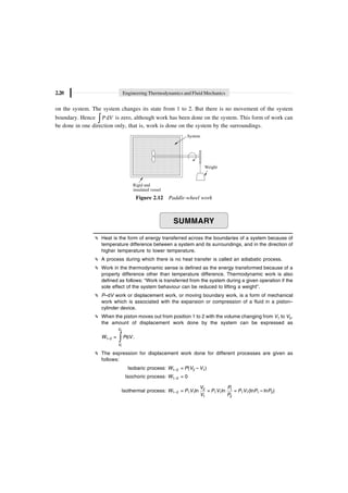 2.20 Engineering Thermodynamics and Fluid Mechanics
on the system. The system changes its state from 1 to 2. But there is no movement of the system
boundary. Hence d
ÚP V is zero, although work has been done on the system. This form of work can
be done in one direction only, that is, work is done on the system by the surroundings.
System
Weight
Rigid and
insulated vessel
Figure 2.12 Paddle-wheel work
SUMMARY
Heat is the form of energy transferred across the boundaries of a system because of
temperature difference between a system and its surroundings, and in the direction of
higher temperature to lower temperature.
A process during which there is no heat transfer is called an adiabatic process.
Work in the thermodynamic sense is defined as the energy transformed because of a
property difference other than temperature difference. Thermodynamic work is also
defined as follows: “Work is transferred from the system during a given operation if the
sole effect of the system behaviour can be reduced to lifting a weight”.
P–dV work or displacement work, or moving boundary work, is a form of mechanical
work which is associated with the expansion or compression of a fluid in a piston–
cylinder device.
When the piston moves out from position 1 to 2 with the volume changing from V1 to V2,
the amount of displacement work done by the system can be expressed as
W1–2 =
Ú
V
V
P V
2
1
d .
The expression for displacement work done for different processes are given as
follows:
Isobaric process: W1–2 = P(V2 – V1)
Isochoric process: W1–2 = 0
Isothermal process: W1–2 = P1V1ln 2
1
V
V
= P1V1ln 1
2
P
P
= P1V1(lnP1 – lnP2)
 