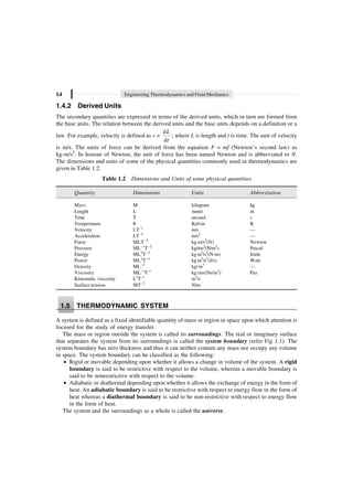 1.4 Engineering Thermodynamics and Fluid Mechanics
1.4.2 Derived Units
The secondary quantities are expressed in terms of the derived units, which in turn are formed from
the base units. The relation between the derived units and the base units depends on a definition or a
law. For example, velocity is defined as v =
d
d
L
t
; where L is length and t is time. The unit of velocity
is m/s. The units of force can be derived from the equation F = mf (Newton’s second law) as
kg-m/s2
. In honour of Newton, the unit of force has been named Newton and is abbreviated to N.
The dimensions and units of some of the physical quantities commonly used in thermodynamics are
given in Table 1.2.
Table 1.2 Dimensions and Units of some physical quantities
Quantity Dimensions Units Abbreviation
Mass M kilogram kg
Length L metre m
Time T second s
Temperature q Kelvin K
Velocity LT–1
m/s —
Acceleration LT–2
m/s2
—
Force MLT–2
kg m/s2
(N) Newton
Pressure ML–1
T–2
kg/ms2
(N/m2
) Pascal
Energy ML2
T–2
kg m2
/s2
(N-m) Joule
Power ML2
T–3
kg m2
/s3
(J/s) Watt
Density ML–3
kg/m3
—
Viscosity ML–1
T–1
kg /ms(Ns/m2
) Pas
Kinematic viscosity L2
T–1
m2
/s
Surface tension MT–2
N/m
1.5 THERMODYNAMIC SYSTEM
A system is defined as a fixed identifiable quantity of mass or region in space upon which attention is
focused for the study of energy transfer.
The mass or region outside the system is called its surroundings. The real or imaginary surface
that separates the system from its surroundings is called the system boundary (refer Fig 1.1). The
system boundary has zero thickness and thus it can neither contain any mass nor occupy any volume
in space. The system boundary can be classified as the following:
∑ Rigid or movable depending upon whether it allows a change in volume of the system. A rigid
boundary is said to be restrictive with respect to the volume, whereas a movable boundary is
said to be nonrestrictive with respect to the volume.
∑ Adiabatic or diathermal depending upon whether it allows the exchange of energy in the form of
heat. An adiabatic boundary is said to be restrictive with respect to energy flow in the form of
heat whereas a diathermal boundary is said to be non-restrictive with respect to energy flow
in the form of heat.
The system and the surroundings as a whole is called the universe.
 
