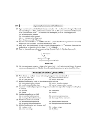 2.22 Engineering Thermodynamics and Fluid Mechanics
2.4 A gas is contained in a cylinder fitted with a piston loaded with a small number of weights. The initial
pressure of the gas is 1.3 bar, and the initial volume is 0.03 m3
. The gas is now heated until the volume
of the gas increases to 0.1 m3
. Calculate the work done by the gas in the following processes
(a) pressure remains constant
(b) temperature remains constant
(c) pv = constant during the process.
Show the processes on P-V diagram.
2.5 A system contains 0.15 m3
of air at 3.8 bar and 150°C. A reversible adiabatic expansion takes places till
the pressure falls to 1.03 bar. Determine the total work done.
2.6 Air at 300°C and 10 bar expands to 3 bar reversibly following the law PV 1.35
= constant. Determine the
work done per kg of air if Cp = 1kJ/kg-K and Cv = 0.714 kJ/kg-K.
2.7 Three kg of air undergoes a three-process cycle as shown in Fig. 2.13. Calculate the network.
P, kPa
50
PV = Constant
3
2
1 4
V(m )
3
Figure 2.13
2.8 The force necessary to compress a linear spring is given by F = 10x N, where x is the distance the spring
is compressed, measured in m. Calculate the work required to compress the spring from 0.3 to 0.6 m.
MULTIPLE-CHOICE QUESTIONS
2.1 Work done in an adiabatic process between a given pair of end states depends on
(a) the end states only (b) particular adiabatic process
(c) the value of index n (d) mass of the system
2.2 Which of the following is true for reversible polytropic process
(a) temperature remains constant (b) entropy remains constant
(c) some heat transfer takes place (d) internal energy remains constant
2.3 Maximum work done by an expansion of a gas in a closed system is possible when process takes place
at constant
(a) pressure (b) temperature
(c) volume (d) entropy
2.4 A diathermic wall is one in which
(a) prevents thermal interaction (b) permits thermal interaction
(c) encourages thermal interaction (d) discourage thermal interaction
2.5 An adiabatic wall is one in which
(a) prevents thermal interaction (b) permits thermal interaction
(c) encourages thermal interaction (d) discourages thermal interaction
2.6 Which of the following have the same unit?
(a) work and power (b) work and energy
(c) power and energy (d) all of these
 