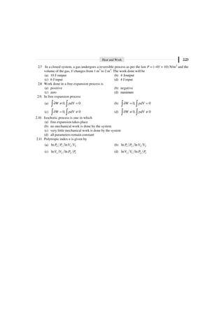 Heat and Work 2.23
2.7 In a closed system, a gas undergoes a reversible process as per the law P = (–4V + 10) N/m2
and the
volume of the gas, V changes from 1 m3
to 2 m3
. The work done will be
(a) 10 J output (b) 4 Joutput
(c) 6 J input (d) 4 J input
2.8 Work done in a free expansion process is
(a) positive (b) negative
(c) zero (d) maximum
2.9. In free expansion process
(a) 0, 0
W pdV
∂ π =
Ú Ú (b) 0, 0
W pdV
∂ = =
Ú Ú
(c) 0, 0
W pdV
∂ = π
Ú Ú (d) 0, 0
W pdV
∂ π π
Ú Ú
2.10. Isochoric process is one in which
(a) free expansion takes place
(b) no mechanical work is done by the system
(c) very little mechanical work is done by the system
(d) all parameters remain constant
2.11 Polytropic index n is given by
(a) 2 1 1 2
ln ln
P P V V (b) 1 2 1 2
ln ln
P P V V
(c) 1 2 2 1
ln ln
V V P P (d) 2 1 2 1
ln ln
V V P P
 