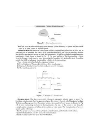 Thermodynamic Concepts and the Zeroth Law 1.5
System
Surroundings
System
Boundary
Figure 1.1 A thermodynamic system
∑ On the basis of mass and energy transfer through system boundary, a system may be consid-
ered as an open, closed or isolated system.
A closed system (also known as control mass system) consists of a fixed amount of mass, and no
mass can cross its boundary. But, energy in the form of heat and work, can cross the boundary. Volume
of a closed system does not have to be fixed. A certain quantity of fluid in a cylinder bounded by a piston
constitutes a closed system as shown in Fig. 1.2. The inner surfaces of the piston and the cylinder
form the boundary, and since no mass is crossing this boundary, it is a closed system. Everything
outside the fluid, including the piston and the cylinder, is the surroundings.
Thus, a closed system has the following characteristics:
1) It has fixed mass. The mass does not cross the system boundary.
2) Energy, both in the form of heat and work, can cross the boundary.
3) The boundary can move.
Weight
Piston
System
boundary
Heat
Gas
Surroundings
Figure 1.2 Example of a closed system
An open system (also known as control volume) is a properly selected region in space. The
boundary, which remains fixed in space, enveloping this control volume is called the control surface.
Both mass and energy can cross the control surface. An example of open system is sketched in Fig.
1.3. In most engineering problems in thermodynamics, the mass of the system is not fixed, for
example, an air compressor, a turbine, a car radiator, a water heater. The characteristics of an open
system are the following:
(1) The system has a fixed volume called the control volume, and a fixed control surface.
(2) Both heat and work can flow across the control surface.
(3) Mass can also enter and leave the control surface.
 