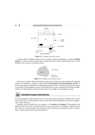 1.6 Engineering Thermodynamics and Fluid Mechanics
Gas Control
surface
Surroundings
Heat
High pressure
gas out
Low pressure
gas in
Weights
Piston
Gas Compressor
Figure 1.3 Example of an open system
A system which exchanges neither mass nor energy with the surroundings is called an isolated
system. It is thus a closed system having no energy interaction with the surroundings (Fig. 1.4). By
definition, the universe is an isolated system.
Surroundings
System
No mass or
energy transfer
Figure 1.4 Example of an isolated system
On the basis of phase (physically distinct, chemically homogeneous and mechanically separable
portion of a substance), a system can be divided into homogeneous and heterogeneous systems. A
system consisting of a single phase is called a homogeneous system. A mixture of air and water vapour
is an example of a homogeneous system. On the other hand, a system consisting of more than one phase
is known as a heterogeneous system. Ice plus water is an example of a heterogeneous system.
1.6 THERMODYNAMIC PROPERTIES
Any identifiable/observable characteristic of a system by which the physical condition of the system
may be described is called property of the system. Some familiar properties are pressure, tempera-
ture, volume and mass.
Properties may be divided into two categories, viz. extensive and intensive. The properties that
depend on the extent of the system are known as extensive properties. A property is called extensive
if its value for an overall system is the sum of its values for the parts into which the system is divided.
Mass, volume, momentum are extensive properties.
 
