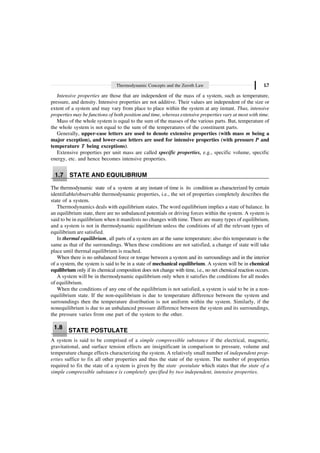 Thermodynamic Concepts and the Zeroth Law 1.7
Intensive properties are those that are independent of the mass of a system, such as temperature,
pressure, and density. Intensive properties are not additive. Their values are independent of the size or
extent of a system and may vary from place to place within the system at any instant. Thus, intensive
properties may be functions of both position and time, whereas extensive properties vary at most with time.
Mass of the whole system is equal to the sum of the masses of the various parts. But, temperature of
the whole system is not equal to the sum of the temperatures of the constituent parts.
Generally, upper-case letters are used to denote extensive properties (with mass m being a
major exception), and lower-case letters are used for intensive properties (with pressure P and
temperature T being exceptions).
Extensive properties per unit mass are called specific properties, e.g., specific volume, specific
energy, etc. and hence becomes intensive properties.
1.7 STATE AND EQUILIBRIUM
The thermodynamic state of a system at any instant of time is its condition as characterized by certain
identifiable/observable thermodynamic properties, i.e., the set of properties completely describes the
state of a system.
Thermodynamics deals with equilibrium states. The word equilibrium implies a state of balance. In
an equilibrium state, there are no unbalanced potentials or driving forces within the system. A system is
said to be in equilibrium when it manifests no changes with time. There are many types of equilibrium,
and a system is not in thermodynamic equilibrium unless the conditions of all the relevant types of
equilibrium are satisfied.
In thermal equilibrium, all parts of a system are at the same temperature; also this temperature is the
same as that of the surroundings. When these conditions are not satisfied, a change of state will take
place until thermal equilibrium is reached.
When there is no unbalanced force or torque between a system and its surroundings and in the interior
of a system, the system is said to be in a state of mechanical equilibrium. A system will be in chemical
equilibrium only if its chemical composition does not change with time, i.e., no net chemical reaction occurs.
A system will be in thermodynamic equilibrium only when it satisfies the conditions for all modes
of equilibrium.
When the conditions of any one of the equilibrium is not satisfied, a system is said to be in a non-
equilibrium state. If the non-equilibrium is due to temperature difference between the system and
surroundings then the temperature distribution is not uniform within the system. Similarly, if the
nonequilibrium is due to an unbalanced pressure difference between the system and its surroundings,
the pressure varies from one part of the system to the other.
1.8
STATE POSTULATE
A system is said to be comprised of a simple compressible substance if the electrical, magnetic,
gravitational, and surface tension effects are insignificant in comparison to pressure, volume and
temperature change effects characterizing the system. A relatively small number of independent prop-
erties suffice to fix all other properties and thus the state of the system. The number of properties
required to fix the state of a system is given by the state -postulate which states that the state of a
simple compressible substance is completely specified by two independent, intensive properties.
 