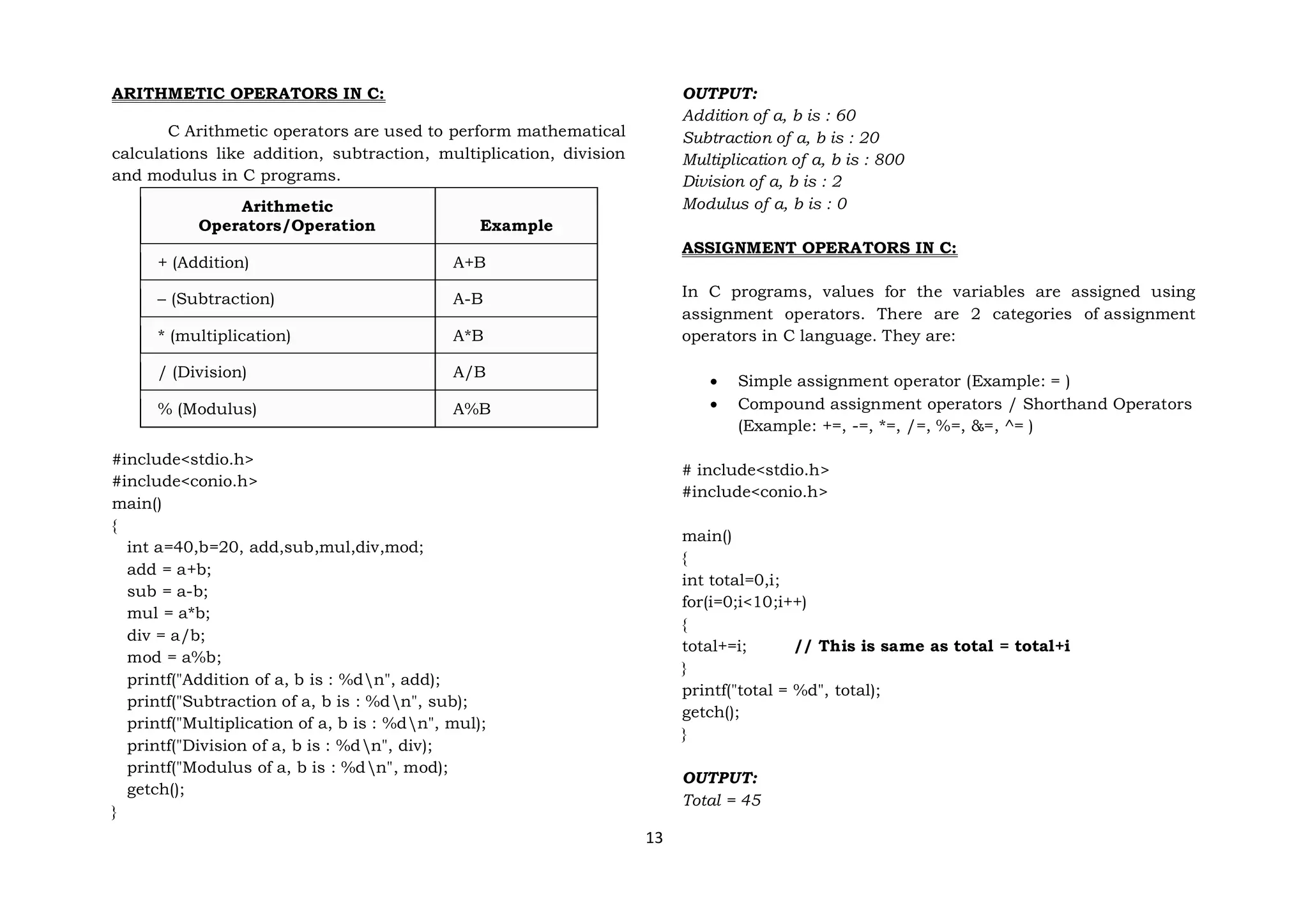 13
ARITHMETIC OPERATORS IN C:
C Arithmetic operators are used to perform mathematical
calculations like addition, subtraction, multiplication, division
and modulus in C programs.
Arithmetic
Operators/Operation Example
+ (Addition) A+B
– (Subtraction) A-B
* (multiplication) A*B
/ (Division) A/B
% (Modulus) A%B
#include<stdio.h>
#include<conio.h>
main()
{
int a=40,b=20, add,sub,mul,div,mod;
add = a+b;
sub = a-b;
mul = a*b;
div = a/b;
mod = a%b;
printf("Addition of a, b is : %dn", add);
printf("Subtraction of a, b is : %dn", sub);
printf("Multiplication of a, b is : %dn", mul);
printf("Division of a, b is : %dn", div);
printf("Modulus of a, b is : %dn", mod);
getch();
}
OUTPUT:
Addition of a, b is : 60
Subtraction of a, b is : 20
Multiplication of a, b is : 800
Division of a, b is : 2
Modulus of a, b is : 0
ASSIGNMENT OPERATORS IN C:
In C programs, values for the variables are assigned using
assignment operators. There are 2 categories of assignment
operators in C language. They are:
 Simple assignment operator (Example: = )
 Compound assignment operators / Shorthand Operators
(Example: +=, -=, *=, /=, %=, &=, ^= )
# include<stdio.h>
#include<conio.h>
main()
{
int total=0,i;
for(i=0;i<10;i++)
{
total+=i; // This is same as total = total+i
}
printf("total = %d", total);
getch();
}
OUTPUT:
Total = 45
 