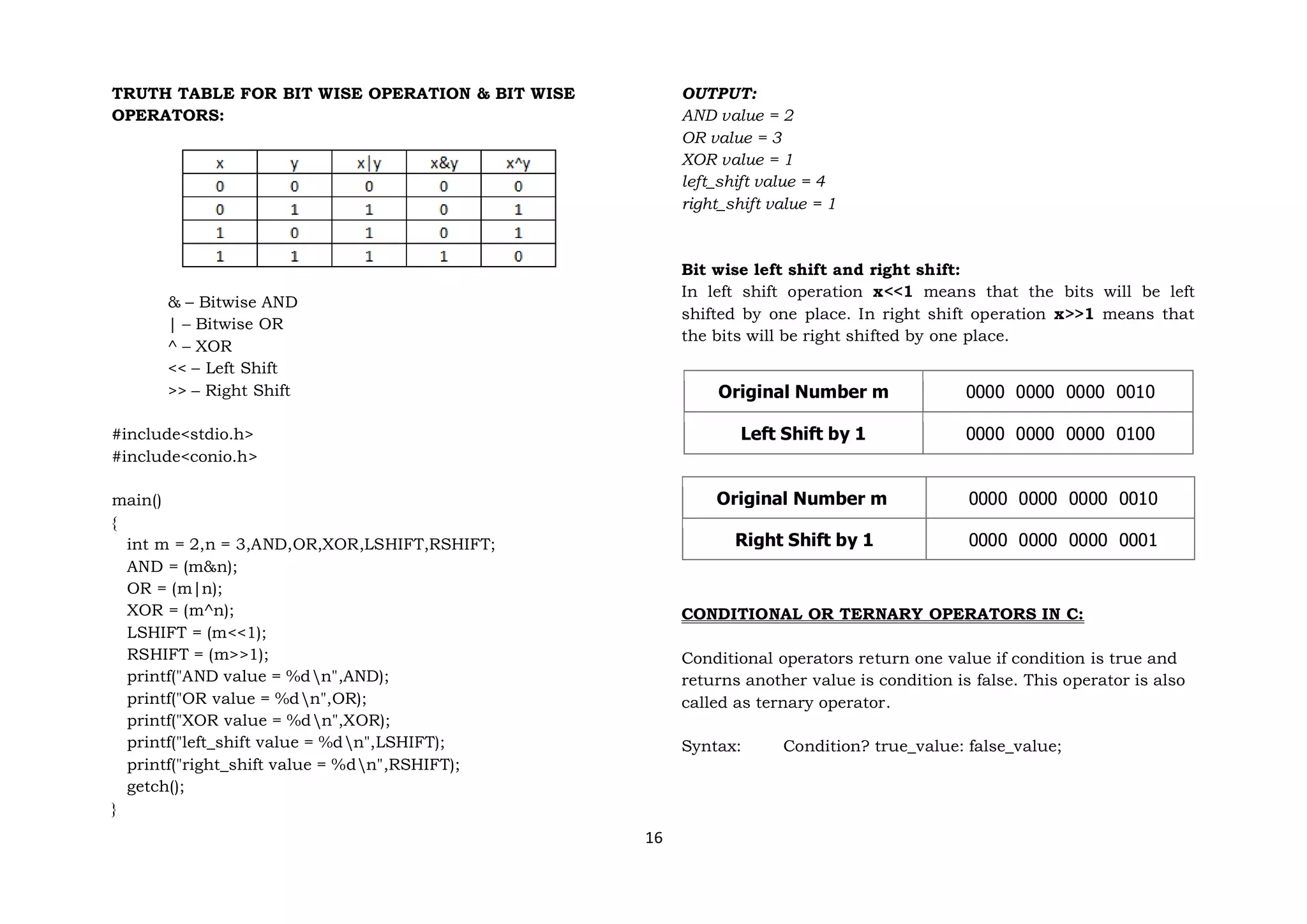 16
TRUTH TABLE FOR BIT WISE OPERATION & BIT WISE
OPERATORS:
& – Bitwise AND
| – Bitwise OR
^ – XOR
<< – Left Shift
>> – Right Shift
#include<stdio.h>
#include<conio.h>
main()
{
int m = 2,n = 3,AND,OR,XOR,LSHIFT,RSHIFT;
AND = (m&n);
OR = (m|n);
XOR = (m^n);
LSHIFT = (m<<1);
RSHIFT = (m>>1);
printf("AND value = %dn",AND);
printf("OR value = %dn",OR);
printf("XOR value = %dn",XOR);
printf("left_shift value = %dn",LSHIFT);
printf("right_shift value = %dn",RSHIFT);
getch();
}
OUTPUT:
AND value = 2
OR value = 3
XOR value = 1
left_shift value = 4
right_shift value = 1
Bit wise left shift and right shift:
In left shift operation x<<1 means that the bits will be left
shifted by one place. In right shift operation x>>1 means that
the bits will be right shifted by one place.
Original Number m 0000 0000 0000 0010
Left Shift by 1 0000 0000 0000 0100
Original Number m 0000 0000 0000 0010
Right Shift by 1 0000 0000 0000 0001
CONDITIONAL OR TERNARY OPERATORS IN C:
Conditional operators return one value if condition is true and
returns another value is condition is false. This operator is also
called as ternary operator.
Syntax: Condition? true_value: false_value;
 