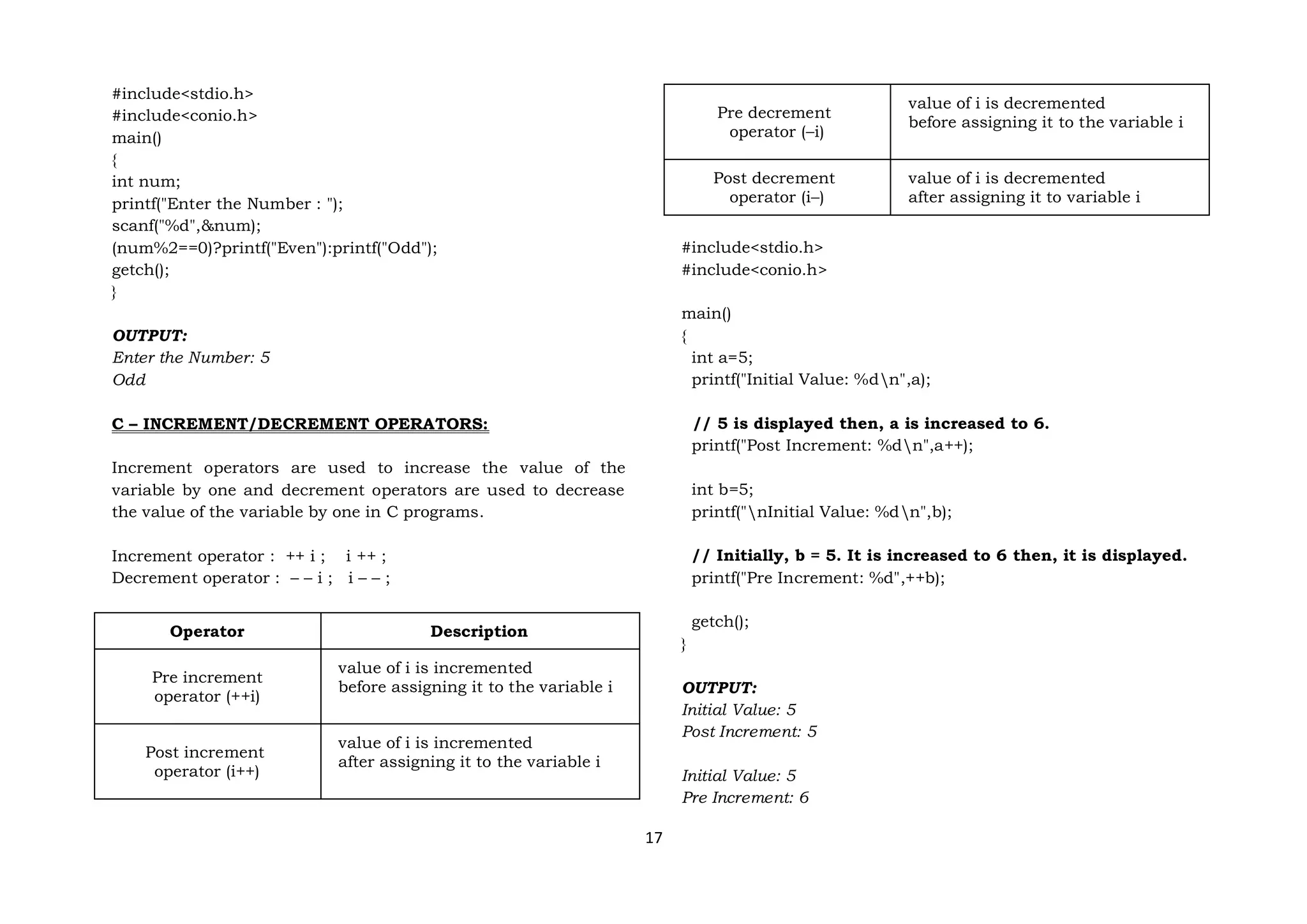 17
#include<stdio.h>
#include<conio.h>
main()
{
int num;
printf("Enter the Number : ");
scanf("%d",&num);
(num%2==0)?printf("Even"):printf("Odd");
getch();
}
OUTPUT:
Enter the Number: 5
Odd
C – INCREMENT/DECREMENT OPERATORS:
Increment operators are used to increase the value of the
variable by one and decrement operators are used to decrease
the value of the variable by one in C programs.
Increment operator : ++ i ; i ++ ;
Decrement operator : – – i ; i – – ;
Operator Description
Pre increment
operator (++i)
value of i is incremented
before assigning it to the variable i
Post increment
operator (i++)
value of i is incremented
after assigning it to the variable i
Pre decrement
operator (–i)
value of i is decremented
before assigning it to the variable i
Post decrement
operator (i–)
value of i is decremented
after assigning it to variable i
#include<stdio.h>
#include<conio.h>
main()
{
int a=5;
printf("Initial Value: %dn",a);
// 5 is displayed then, a is increased to 6.
printf("Post Increment: %dn",a++);
int b=5;
printf("nInitial Value: %dn",b);
// Initially, b = 5. It is increased to 6 then, it is displayed.
printf("Pre Increment: %d",++b);
getch();
}
OUTPUT:
Initial Value: 5
Post Increment: 5
Initial Value: 5
Pre Increment: 6
 
