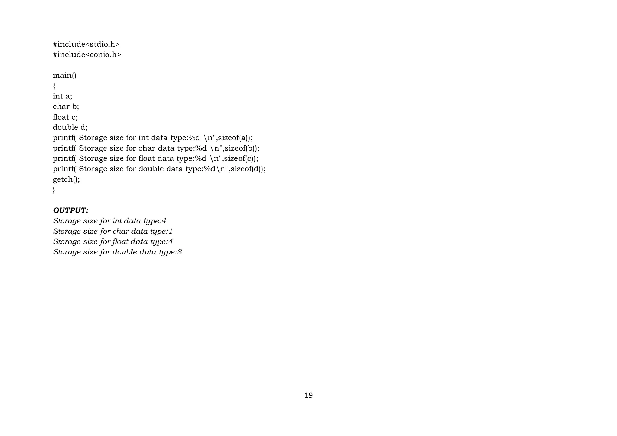 19
#include<stdio.h>
#include<conio.h>
main()
{
int a;
char b;
float c;
double d;
printf("Storage size for int data type:%d n",sizeof(a));
printf("Storage size for char data type:%d n",sizeof(b));
printf("Storage size for float data type:%d n",sizeof(c));
printf("Storage size for double data type:%dn",sizeof(d));
getch();
}
OUTPUT:
Storage size for int data type:4
Storage size for char data type:1
Storage size for float data type:4
Storage size for double data type:8
 