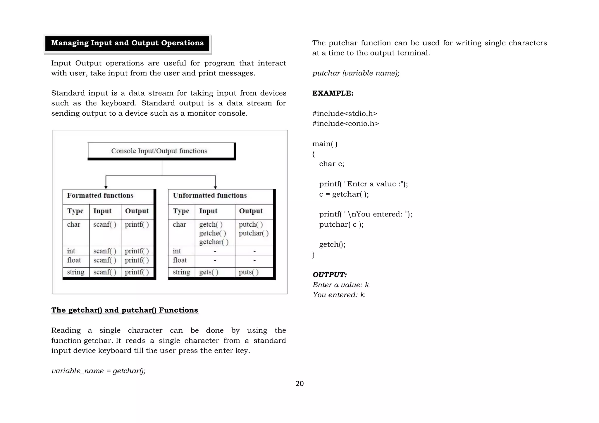 20
Managing Input and Output Operations
Input Output operations are useful for program that interact
with user, take input from the user and print messages.
Standard input is a data stream for taking input from devices
such as the keyboard. Standard output is a data stream for
sending output to a device such as a monitor console.
The getchar() and putchar() Functions
Reading a single character can be done by using the
function getchar. It reads a single character from a standard
input device keyboard till the user press the enter key.
variable_name = getchar();
The putchar function can be used for writing single characters
at a time to the output terminal.
putchar (variable name);
EXAMPLE:
#include<stdio.h>
#include<conio.h>
main( )
{
char c;
printf( "Enter a value :");
c = getchar( );
printf( "nYou entered: ");
putchar( c );
getch();
}
OUTPUT:
Enter a value: k
You entered: k
 