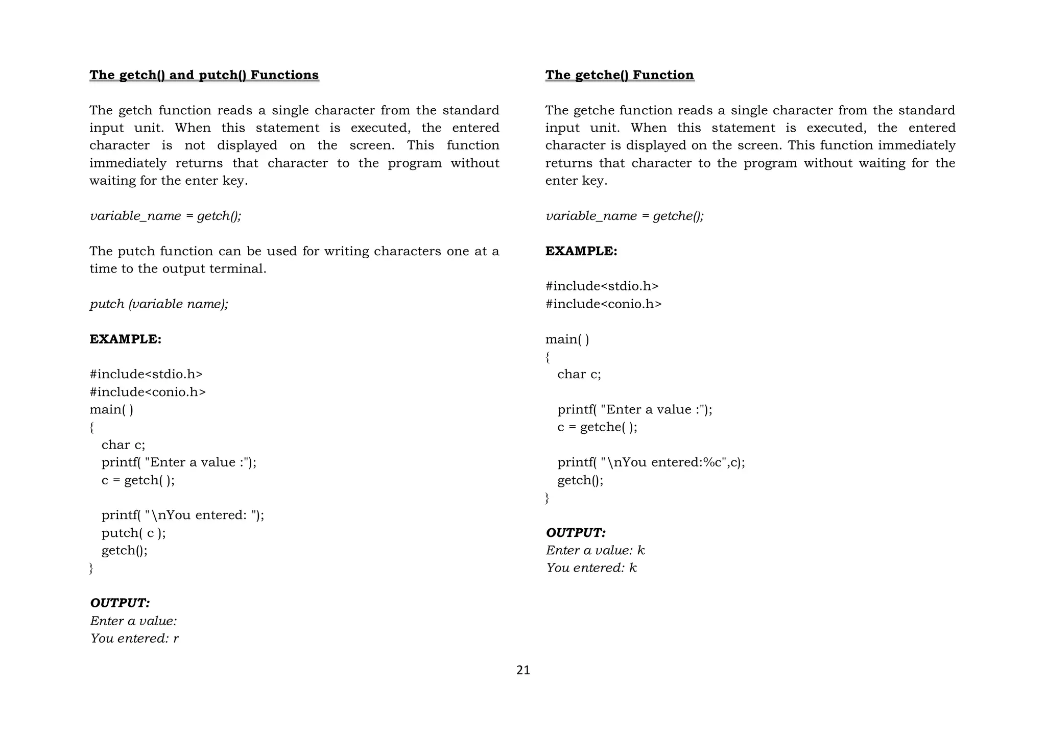 21
The getch() and putch() Functions
The getch function reads a single character from the standard
input unit. When this statement is executed, the entered
character is not displayed on the screen. This function
immediately returns that character to the program without
waiting for the enter key.
variable_name = getch();
The putch function can be used for writing characters one at a
time to the output terminal.
putch (variable name);
EXAMPLE:
#include<stdio.h>
#include<conio.h>
main( )
{
char c;
printf( "Enter a value :");
c = getch( );
printf( "nYou entered: ");
putch( c );
getch();
}
OUTPUT:
Enter a value:
You entered: r
The getche() Function
The getche function reads a single character from the standard
input unit. When this statement is executed, the entered
character is displayed on the screen. This function immediately
returns that character to the program without waiting for the
enter key.
variable_name = getche();
EXAMPLE:
#include<stdio.h>
#include<conio.h>
main( )
{
char c;
printf( "Enter a value :");
c = getche( );
printf( "nYou entered:%c",c);
getch();
}
OUTPUT:
Enter a value: k
You entered: k
 