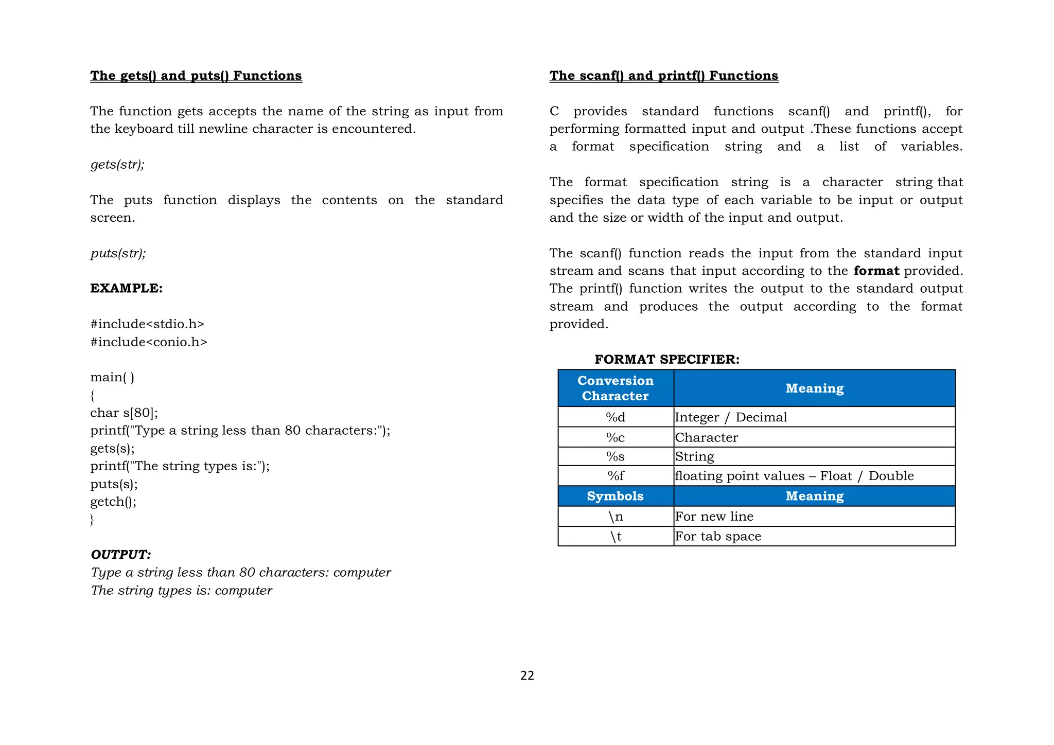 22
The gets() and puts() Functions
The function gets accepts the name of the string as input from
the keyboard till newline character is encountered.
gets(str);
The puts function displays the contents on the standard
screen.
puts(str);
EXAMPLE:
#include<stdio.h>
#include<conio.h>
main( )
{
char s[80];
printf("Type a string less than 80 characters:");
gets(s);
printf("The string types is:");
puts(s);
getch();
}
OUTPUT:
Type a string less than 80 characters: computer
The string types is: computer
The scanf() and printf() Functions
C provides standard functions scanf() and printf(), for
performing formatted input and output .These functions accept
a format specification string and a list of variables.
The format specification string is a character string that
specifies the data type of each variable to be input or output
and the size or width of the input and output.
The scanf() function reads the input from the standard input
stream and scans that input according to the format provided.
The printf() function writes the output to the standard output
stream and produces the output according to the format
provided.
FORMAT SPECIFIER:
Conversion
Character
Meaning
%d Integer / Decimal
%c Character
%s String
%f floating point values – Float / Double
Symbols Meaning
n For new line
t For tab space
 