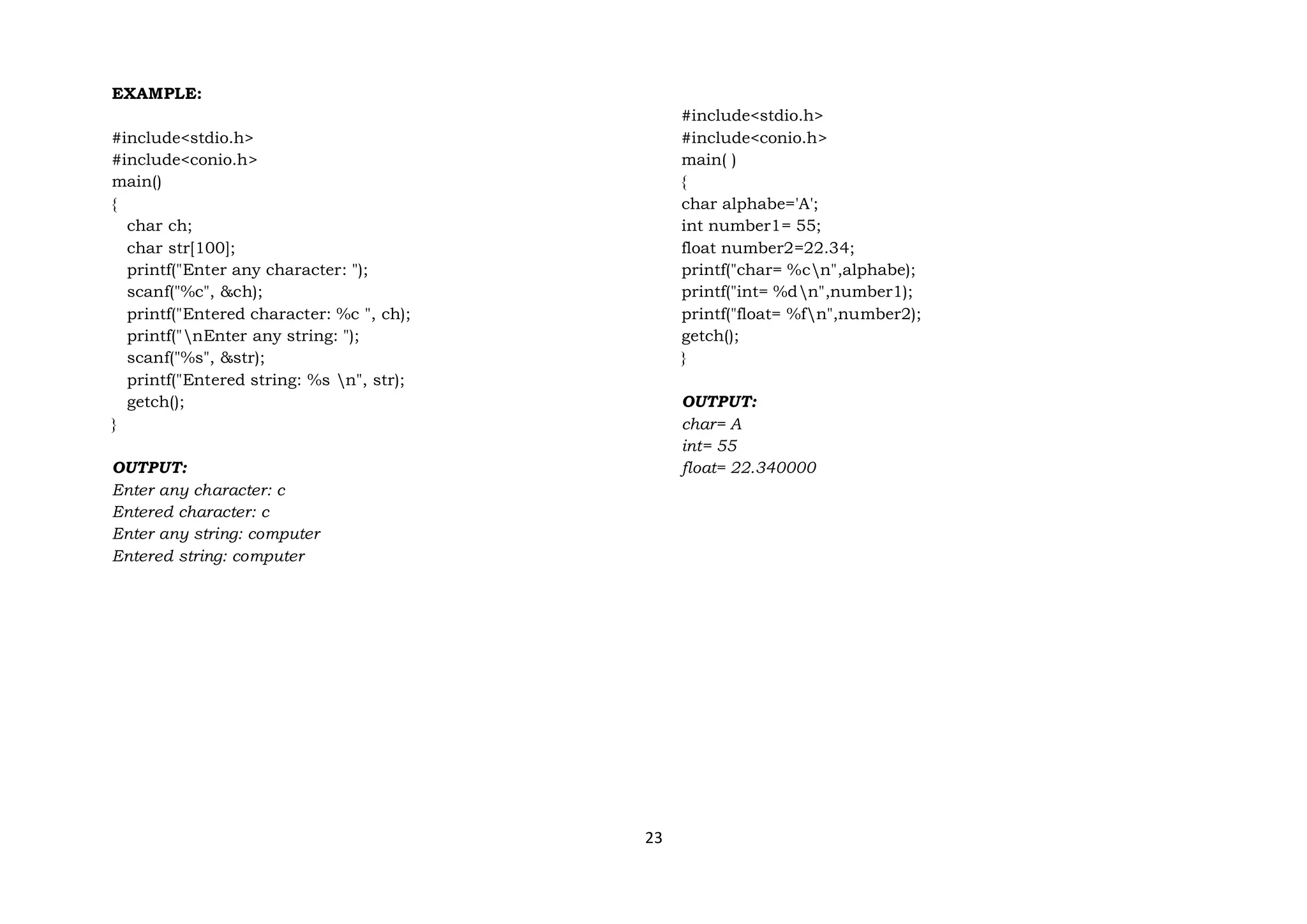 23
EXAMPLE:
#include<stdio.h>
#include<conio.h>
main()
{
char ch;
char str[100];
printf("Enter any character: ");
scanf("%c", &ch);
printf("Entered character: %c ", ch);
printf("nEnter any string: ");
scanf("%s", &str);
printf("Entered string: %s n", str);
getch();
}
OUTPUT:
Enter any character: c
Entered character: c
Enter any string: computer
Entered string: computer
#include<stdio.h>
#include<conio.h>
main( )
{
char alphabe='A';
int number1= 55;
float number2=22.34;
printf("char= %cn",alphabe);
printf("int= %dn",number1);
printf("float= %fn",number2);
getch();
}
OUTPUT:
char= A
int= 55
float= 22.340000
 
