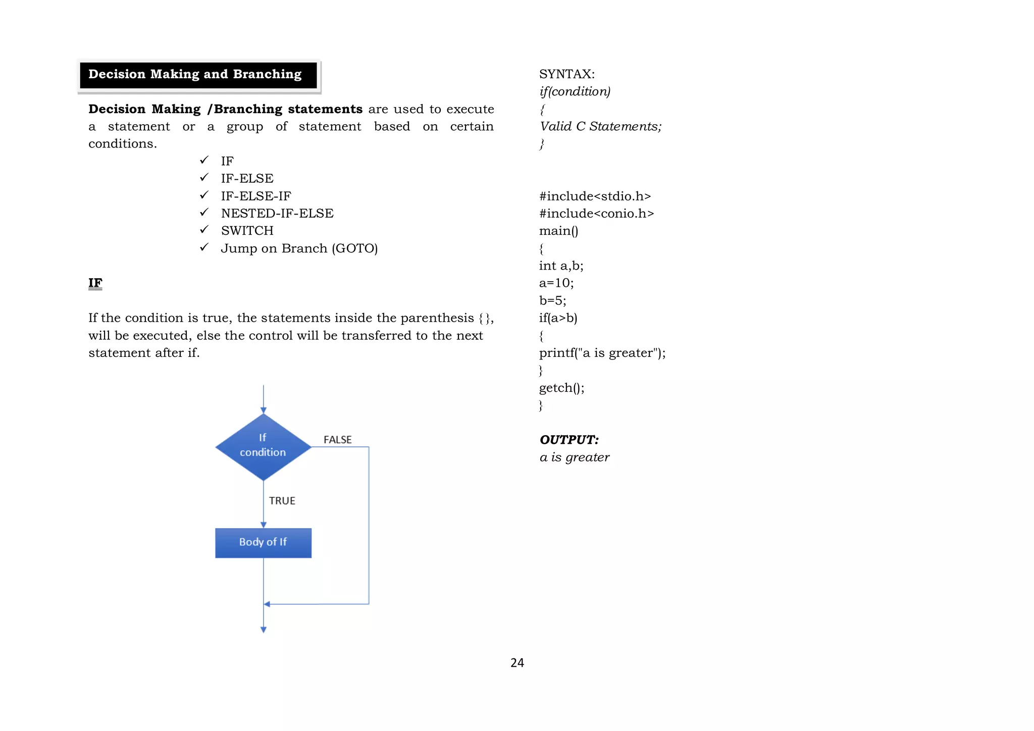 24
Decision Making and Branching
Decision Making /Branching statements are used to execute
a statement or a group of statement based on certain
conditions.
 IF
 IF-ELSE
 IF-ELSE-IF
 NESTED-IF-ELSE
 SWITCH
 Jump on Branch (GOTO)
IF
If the condition is true, the statements inside the parenthesis { },
will be executed, else the control will be transferred to the next
statement after if.
SYNTAX:
if(condition)
{
Valid C Statements;
}
#include<stdio.h>
#include<conio.h>
main()
{
int a,b;
a=10;
b=5;
if(a>b)
{
printf("a is greater");
}
getch();
}
OUTPUT:
a is greater
 