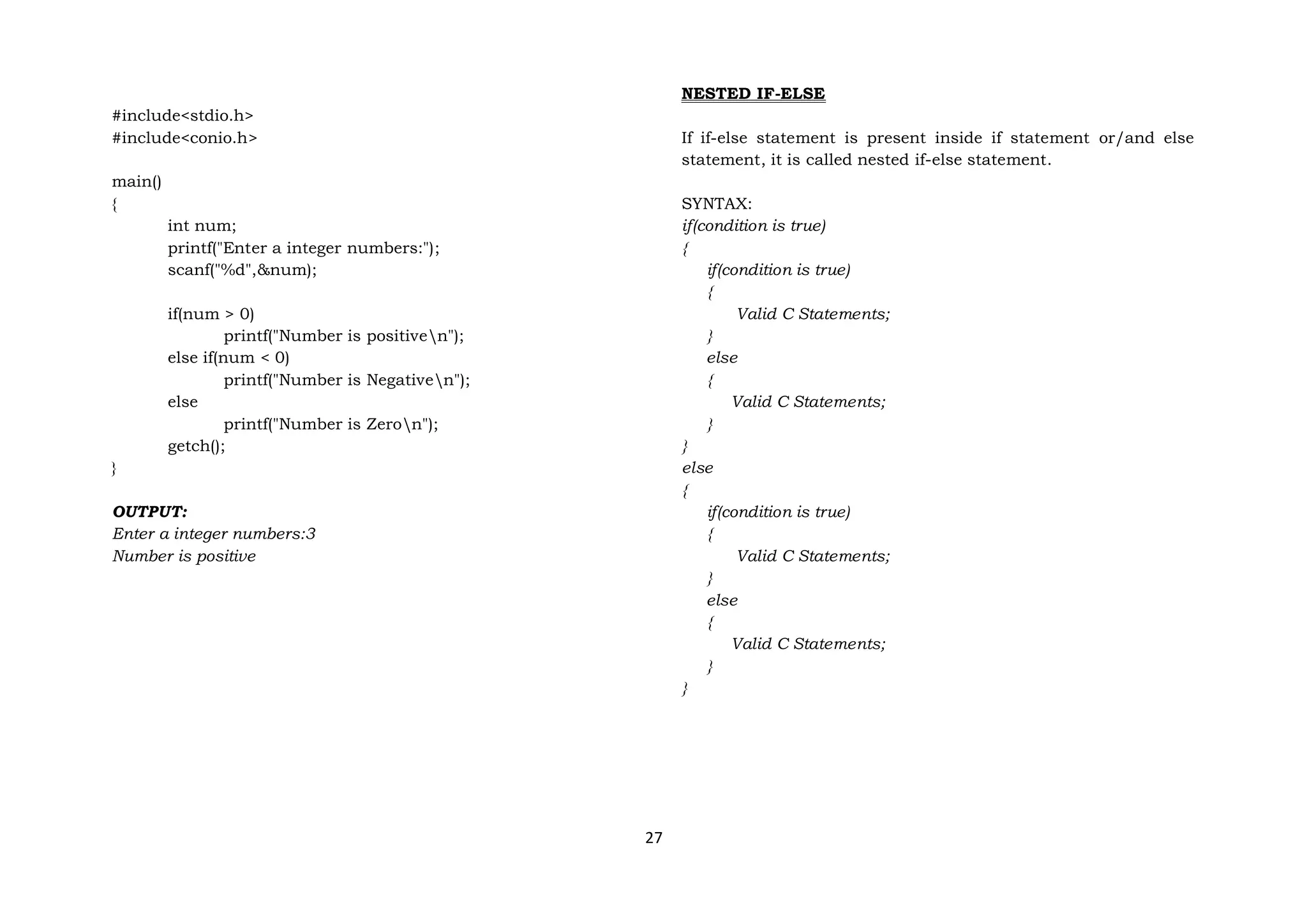 27
#include<stdio.h>
#include<conio.h>
main()
{
int num;
printf("Enter a integer numbers:");
scanf("%d",&num);
if(num > 0)
printf("Number is positiven");
else if(num < 0)
printf("Number is Negativen");
else
printf("Number is Zeron");
getch();
}
OUTPUT:
Enter a integer numbers:3
Number is positive
NESTED IF-ELSE
If if-else statement is present inside if statement or/and else
statement, it is called nested if-else statement.
SYNTAX:
if(condition is true)
{
if(condition is true)
{
Valid C Statements;
}
else
{
Valid C Statements;
}
}
else
{
if(condition is true)
{
Valid C Statements;
}
else
{
Valid C Statements;
}
}
 