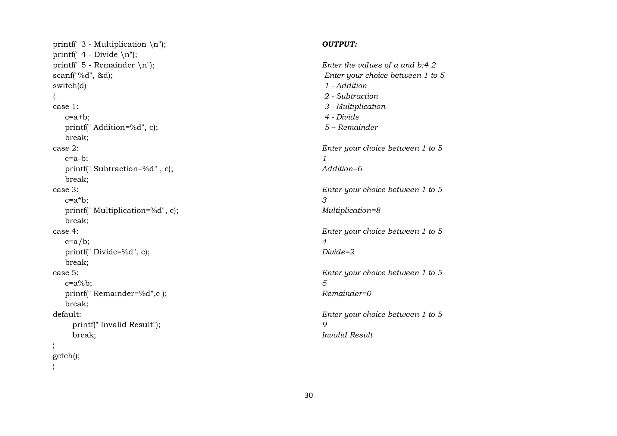 30
printf(" 3 - Multiplication n");
printf(" 4 - Divide n");
printf(" 5 - Remainder n");
scanf("%d", &d);
switch(d)
{
case 1:
c=a+b;
printf(" Addition=%d", c);
break;
case 2:
c=a-b;
printf(" Subtraction=%d" , c);
break;
case 3:
c=a*b;
printf(" Multiplication=%d", c);
break;
case 4:
c=a/b;
printf(" Divide=%d", c);
break;
case 5:
c=a%b;
printf(" Remainder=%d",c );
break;
default:
printf(" Invalid Result");
break;
}
getch();
}
OUTPUT:
Enter the values of a and b:4 2
Enter your choice between 1 to 5
1 - Addition
2 - Subtraction
3 - Multiplication
4 - Divide
5 – Remainder
Enter your choice between 1 to 5
1
Addition=6
Enter your choice between 1 to 5
3
Multiplication=8
Enter your choice between 1 to 5
4
Divide=2
Enter your choice between 1 to 5
5
Remainder=0
Enter your choice between 1 to 5
9
Invalid Result
 