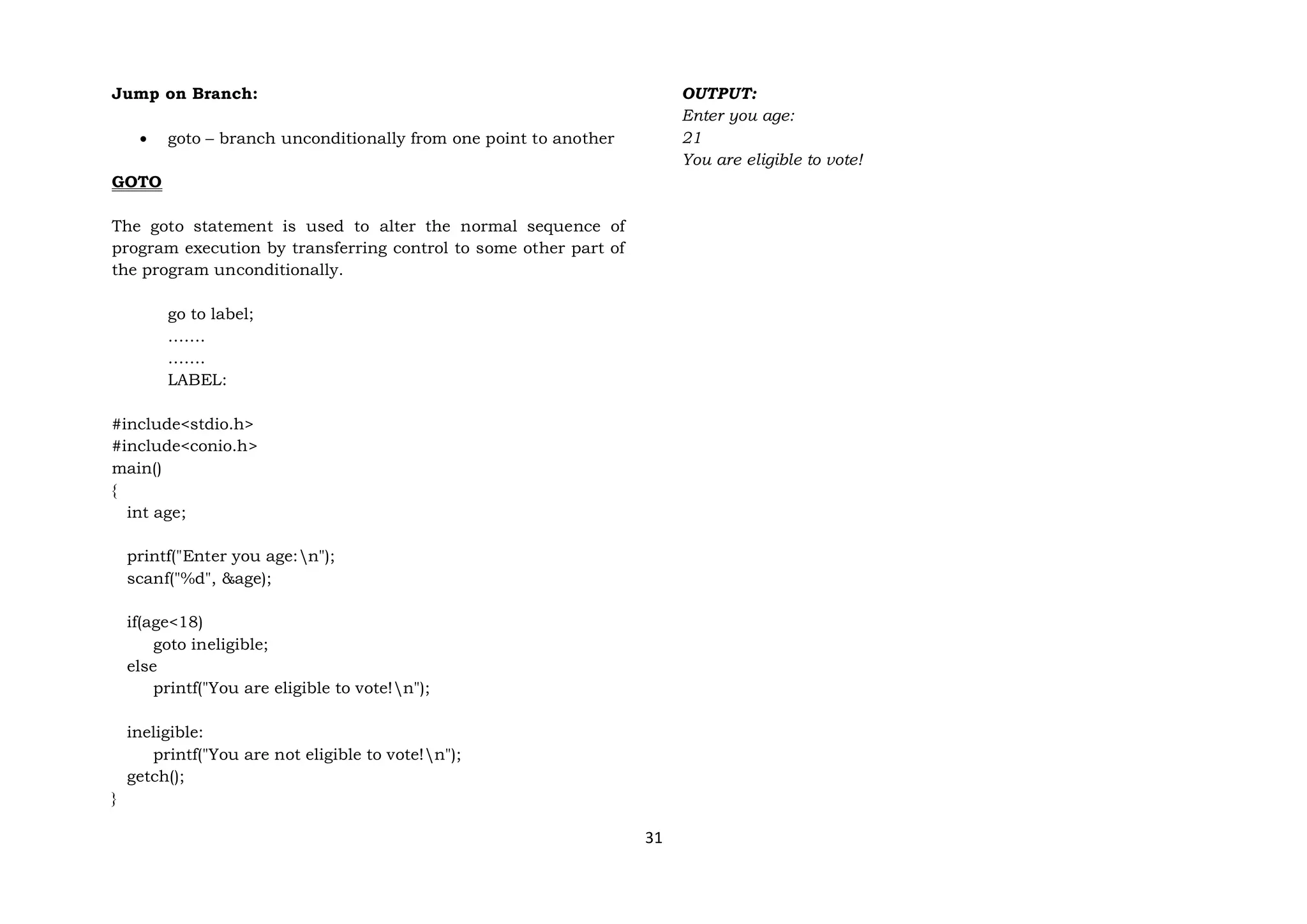 31
Jump on Branch:
 goto – branch unconditionally from one point to another
GOTO
The goto statement is used to alter the normal sequence of
program execution by transferring control to some other part of
the program unconditionally.
go to label;
…….
…….
LABEL:
#include<stdio.h>
#include<conio.h>
main()
{
int age;
printf("Enter you age:n");
scanf("%d", &age);
if(age<18)
goto ineligible;
else
printf("You are eligible to vote!n");
ineligible:
printf("You are not eligible to vote!n");
getch();
}
OUTPUT:
Enter you age:
21
You are eligible to vote!
 