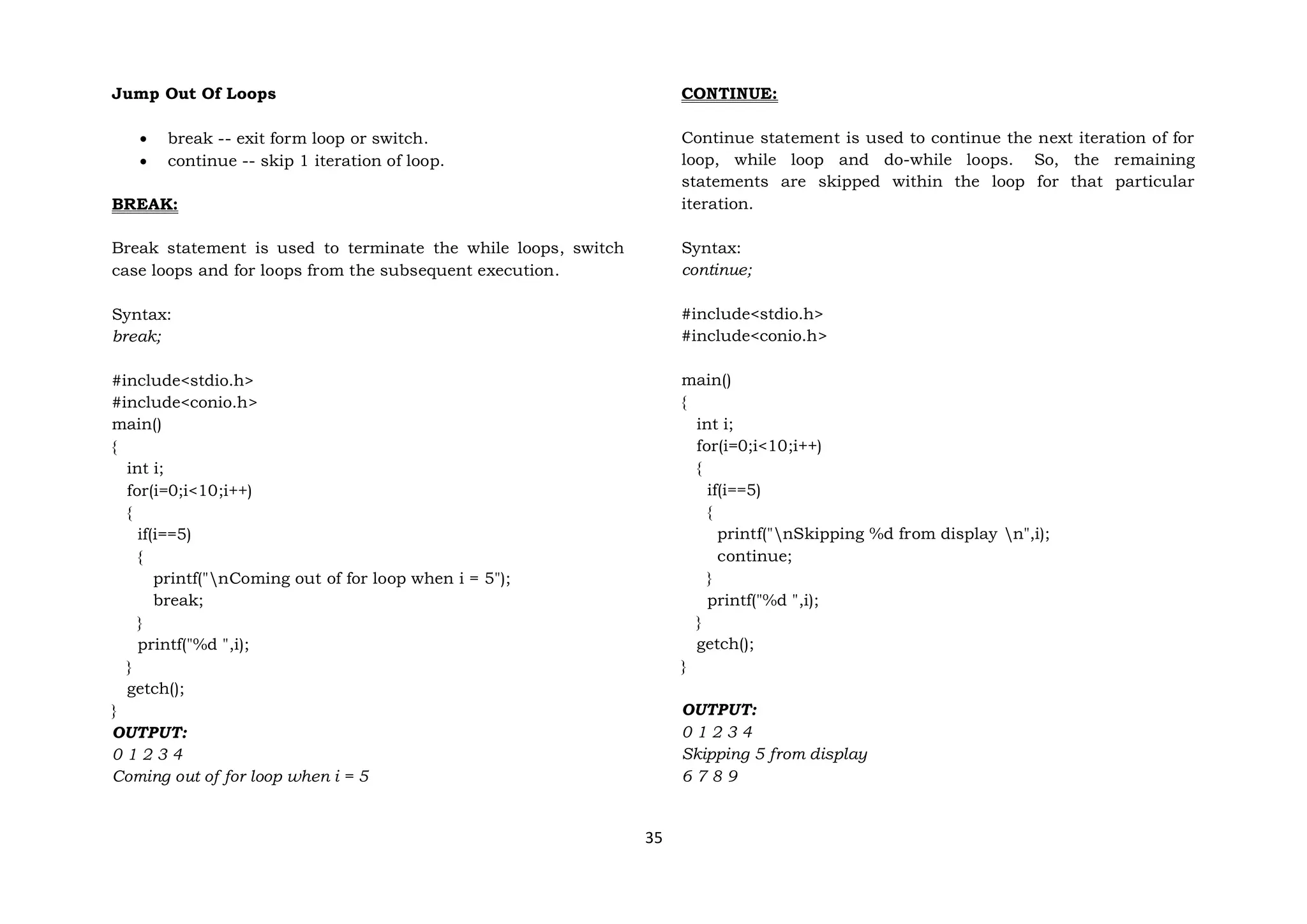 35
Jump Out Of Loops
 break -- exit form loop or switch.
 continue -- skip 1 iteration of loop.
BREAK:
Break statement is used to terminate the while loops, switch
case loops and for loops from the subsequent execution.
Syntax:
break;
#include<stdio.h>
#include<conio.h>
main()
{
int i;
for(i=0;i<10;i++)
{
if(i==5)
{
printf("nComing out of for loop when i = 5");
break;
}
printf("%d ",i);
}
getch();
}
OUTPUT:
0 1 2 3 4
Coming out of for loop when i = 5
CONTINUE:
Continue statement is used to continue the next iteration of for
loop, while loop and do-while loops. So, the remaining
statements are skipped within the loop for that particular
iteration.
Syntax:
continue;
#include<stdio.h>
#include<conio.h>
main()
{
int i;
for(i=0;i<10;i++)
{
if(i==5)
{
printf("nSkipping %d from display n",i);
continue;
}
printf("%d ",i);
}
getch();
}
OUTPUT:
0 1 2 3 4
Skipping 5 from display
6 7 8 9
 
