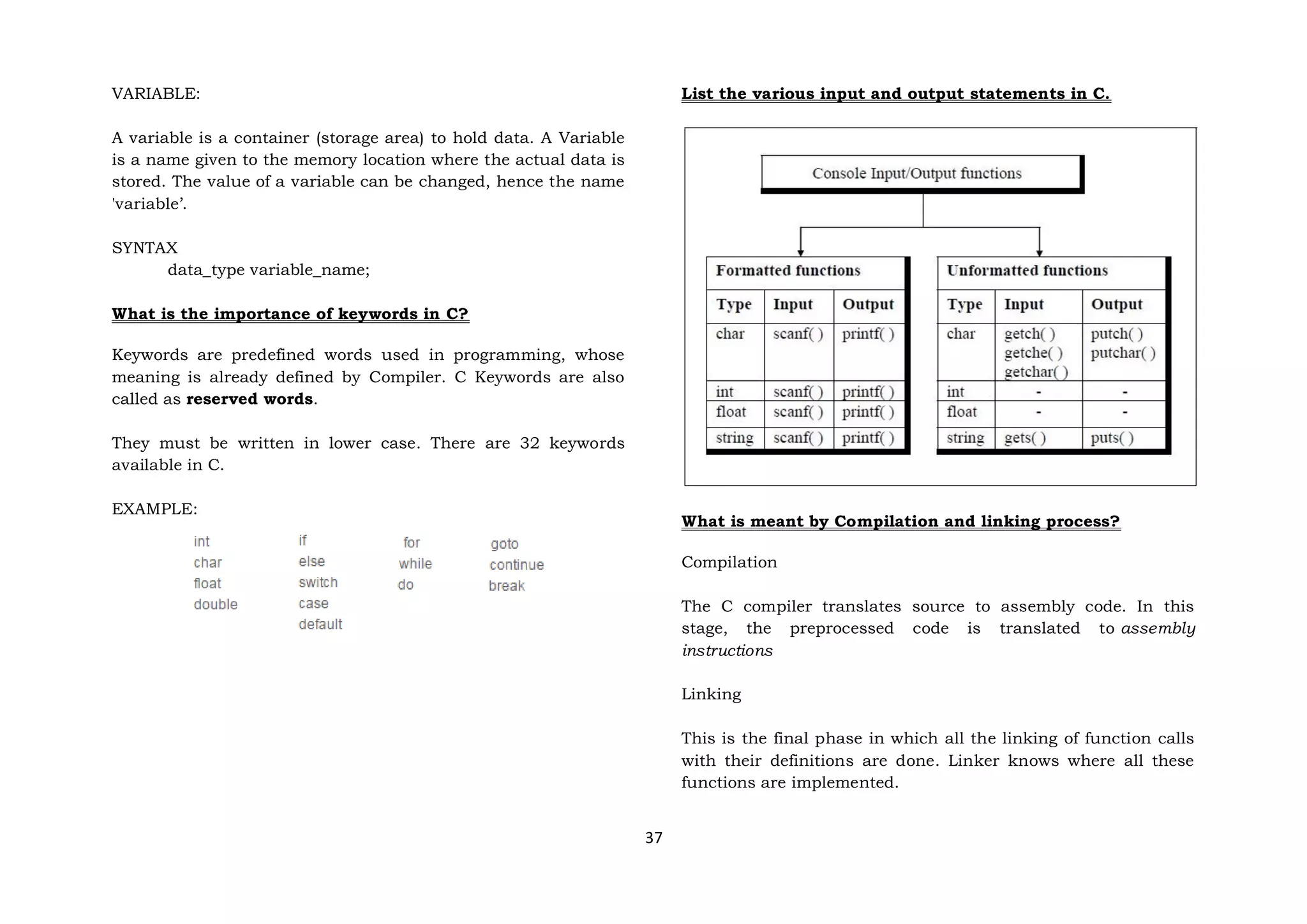 37
VARIABLE:
A variable is a container (storage area) to hold data. A Variable
is a name given to the memory location where the actual data is
stored. The value of a variable can be changed, hence the name
'variable’.
SYNTAX
data_type variable_name;
What is the importance of keywords in C?
Keywords are predefined words used in programming, whose
meaning is already defined by Compiler. C Keywords are also
called as reserved words.
They must be written in lower case. There are 32 keywords
available in C.
EXAMPLE:
List the various input and output statements in C.
What is meant by Compilation and linking process?
Compilation
The C compiler translates source to assembly code. In this
stage, the preprocessed code is translated to assembly
instructions
Linking
This is the final phase in which all the linking of function calls
with their definitions are done. Linker knows where all these
functions are implemented.
 