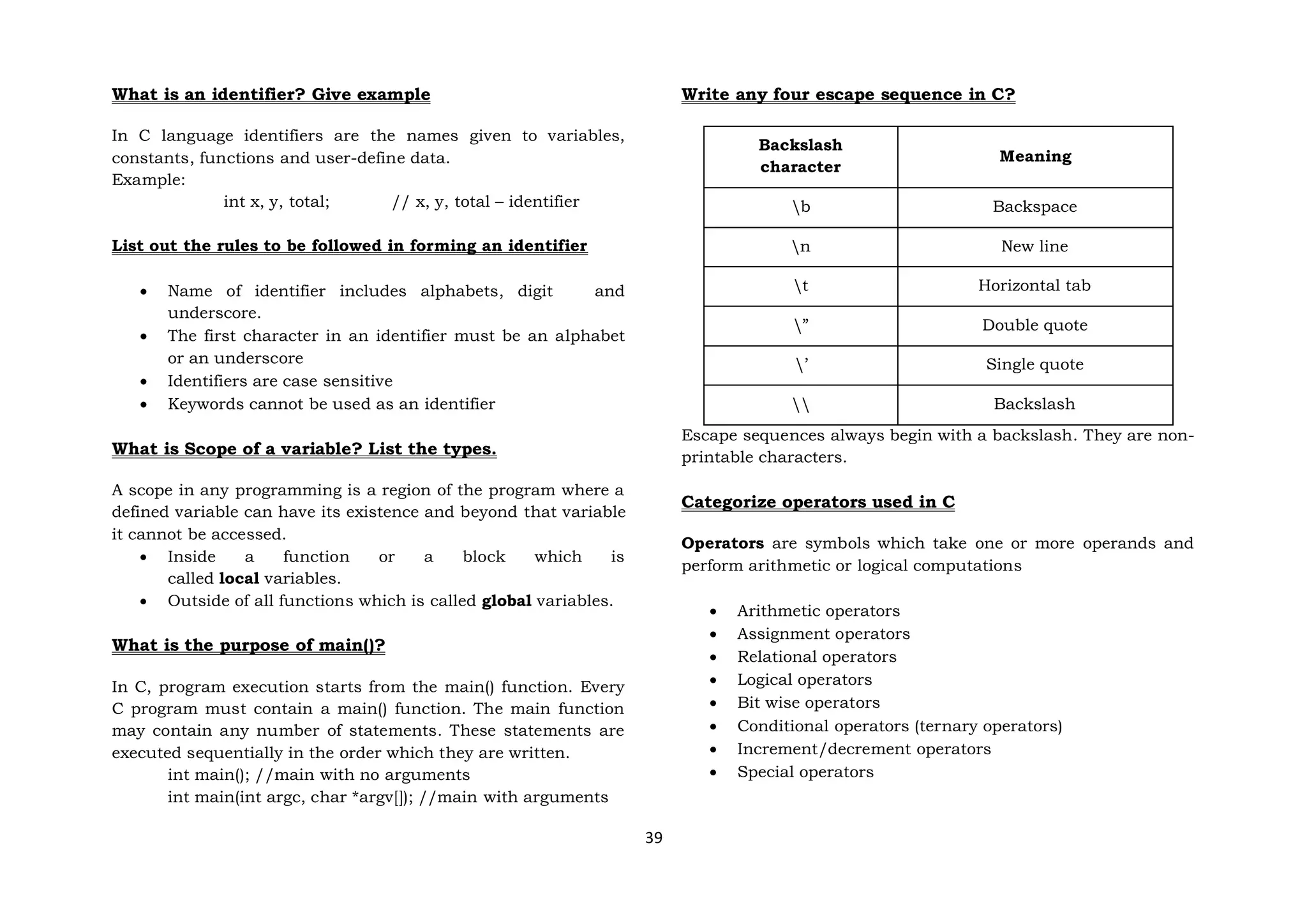 39
What is an identifier? Give example
In C language identifiers are the names given to variables,
constants, functions and user-define data.
Example:
int x, y, total; // x, y, total – identifier
List out the rules to be followed in forming an identifier
 Name of identifier includes alphabets, digit and
underscore.
 The first character in an identifier must be an alphabet
or an underscore
 Identifiers are case sensitive
 Keywords cannot be used as an identifier
What is Scope of a variable? List the types.
A scope in any programming is a region of the program where a
defined variable can have its existence and beyond that variable
it cannot be accessed.
 Inside a function or a block which is
called local variables.
 Outside of all functions which is called global variables.
What is the purpose of main()?
In C, program execution starts from the main() function. Every
C program must contain a main() function. The main function
may contain any number of statements. These statements are
executed sequentially in the order which they are written.
int main(); //main with no arguments
int main(int argc, char *argv[]); //main with arguments
Write any four escape sequence in C?
Backslash
character
Meaning
b Backspace
n New line
t Horizontal tab
” Double quote
’ Single quote
 Backslash
Escape sequences always begin with a backslash. They are non-
printable characters.
Categorize operators used in C
Operators are symbols which take one or more operands and
perform arithmetic or logical computations
 Arithmetic operators
 Assignment operators
 Relational operators
 Logical operators
 Bit wise operators
 Conditional operators (ternary operators)
 Increment/decrement operators
 Special operators
 