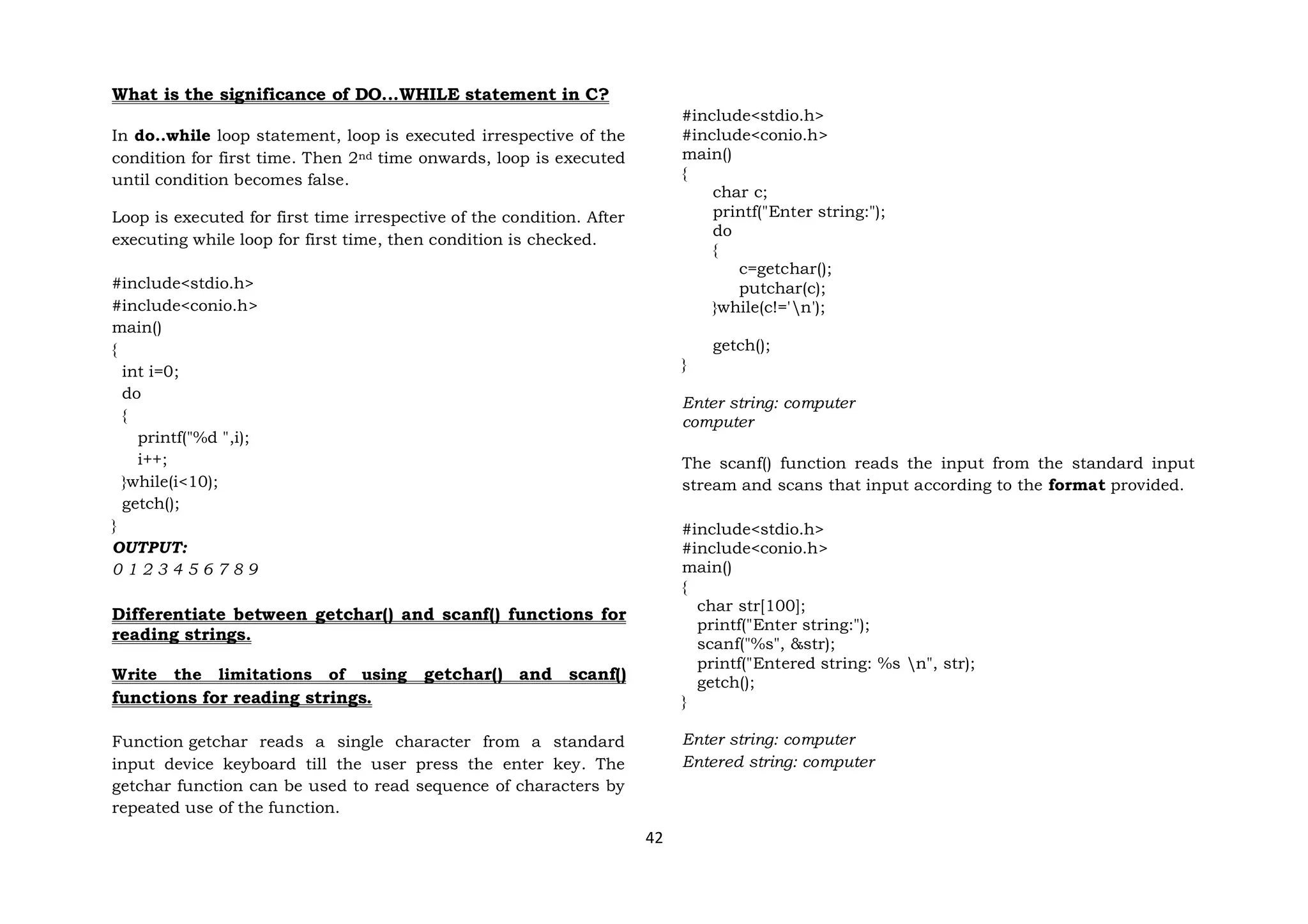 42
What is the significance of DO...WHILE statement in C?
In do..while loop statement, loop is executed irrespective of the
condition for first time. Then 2nd time onwards, loop is executed
until condition becomes false.
Loop is executed for first time irrespective of the condition. After
executing while loop for first time, then condition is checked.
#include<stdio.h>
#include<conio.h>
main()
{
int i=0;
do
{
printf("%d ",i);
i++;
}while(i<10);
getch();
}
OUTPUT:
0 1 2 3 4 5 6 7 8 9
Differentiate between getchar() and scanf() functions for
reading strings.
Write the limitations of using getchar() and scanf()
functions for reading strings.
Function getchar reads a single character from a standard
input device keyboard till the user press the enter key. The
getchar function can be used to read sequence of characters by
repeated use of the function.
#include<stdio.h>
#include<conio.h>
main()
{
char c;
printf("Enter string:");
do
{
c=getchar();
putchar(c);
}while(c!='n');
getch();
}
Enter string: computer
computer
The scanf() function reads the input from the standard input
stream and scans that input according to the format provided.
#include<stdio.h>
#include<conio.h>
main()
{
char str[100];
printf("Enter string:");
scanf("%s", &str);
printf("Entered string: %s n", str);
getch();
}
Enter string: computer
Entered string: computer
 