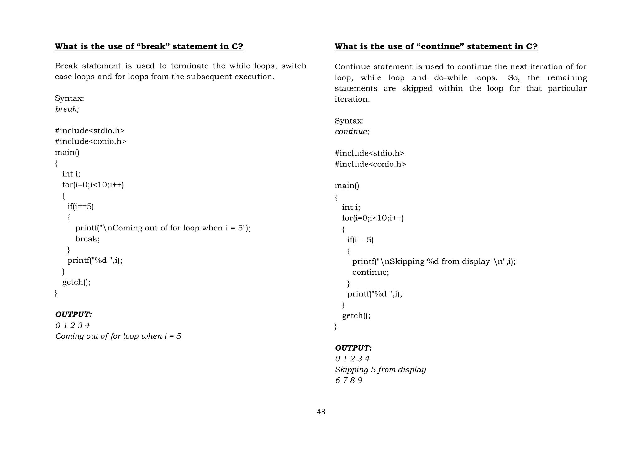 43
What is the use of “break” statement in C?
Break statement is used to terminate the while loops, switch
case loops and for loops from the subsequent execution.
Syntax:
break;
#include<stdio.h>
#include<conio.h>
main()
{
int i;
for(i=0;i<10;i++)
{
if(i==5)
{
printf("nComing out of for loop when i = 5");
break;
}
printf("%d ",i);
}
getch();
}
OUTPUT:
0 1 2 3 4
Coming out of for loop when i = 5
What is the use of “continue” statement in C?
Continue statement is used to continue the next iteration of for
loop, while loop and do-while loops. So, the remaining
statements are skipped within the loop for that particular
iteration.
Syntax:
continue;
#include<stdio.h>
#include<conio.h>
main()
{
int i;
for(i=0;i<10;i++)
{
if(i==5)
{
printf("nSkipping %d from display n",i);
continue;
}
printf("%d ",i);
}
getch();
}
OUTPUT:
0 1 2 3 4
Skipping 5 from display
6 7 8 9
 