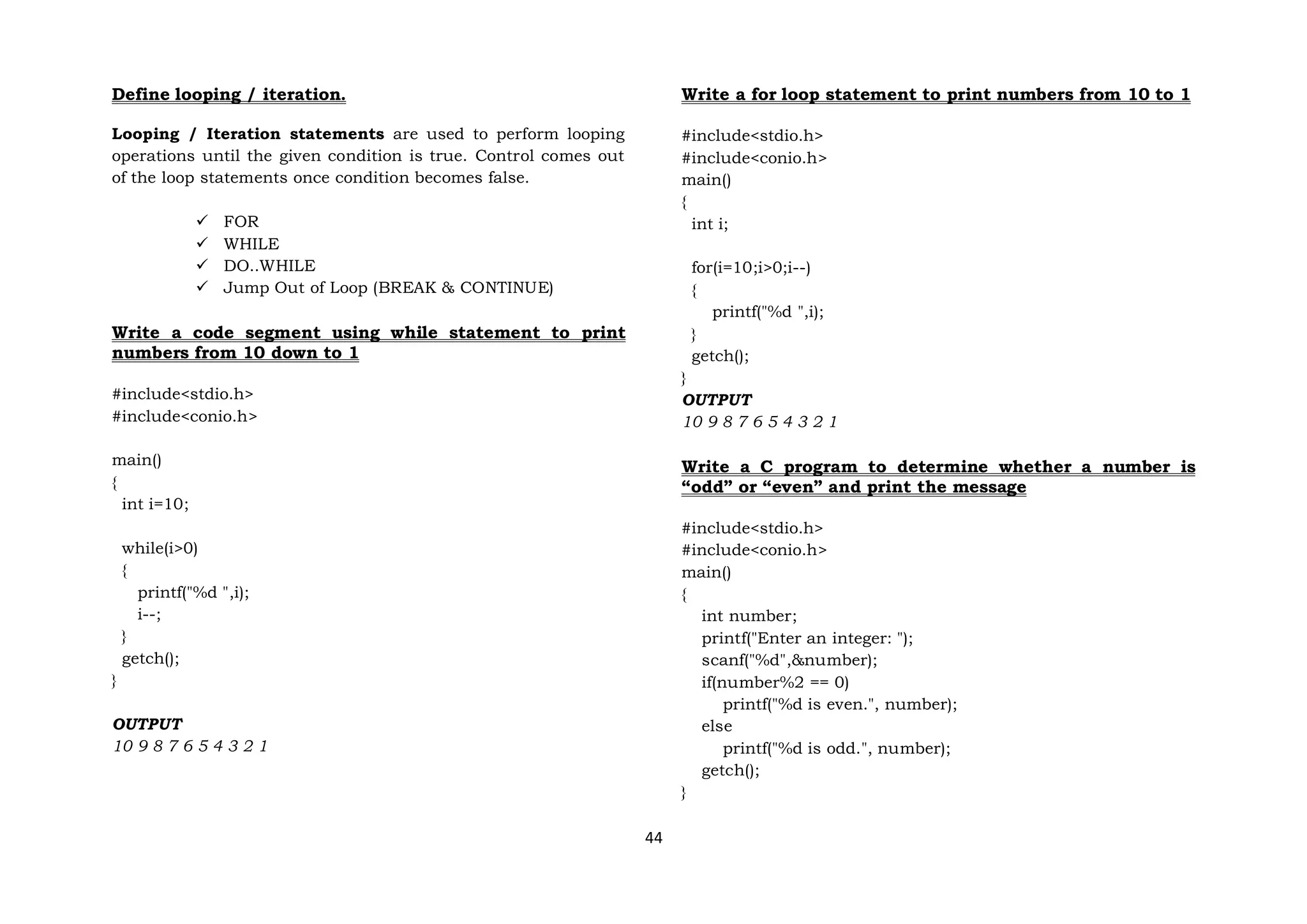 44
Define looping / iteration.
Looping / Iteration statements are used to perform looping
operations until the given condition is true. Control comes out
of the loop statements once condition becomes false.
 FOR
 WHILE
 DO..WHILE
 Jump Out of Loop (BREAK & CONTINUE)
Write a code segment using while statement to print
numbers from 10 down to 1
#include<stdio.h>
#include<conio.h>
main()
{
int i=10;
while(i>0)
{
printf("%d ",i);
i--;
}
getch();
}
OUTPUT
10 9 8 7 6 5 4 3 2 1
Write a for loop statement to print numbers from 10 to 1
#include<stdio.h>
#include<conio.h>
main()
{
int i;
for(i=10;i>0;i--)
{
printf("%d ",i);
}
getch();
}
OUTPUT
10 9 8 7 6 5 4 3 2 1
Write a C program to determine whether a number is
“odd” or “even” and print the message
#include<stdio.h>
#include<conio.h>
main()
{
int number;
printf("Enter an integer: ");
scanf("%d",&number);
if(number%2 == 0)
printf("%d is even.", number);
else
printf("%d is odd.", number);
getch();
}
 