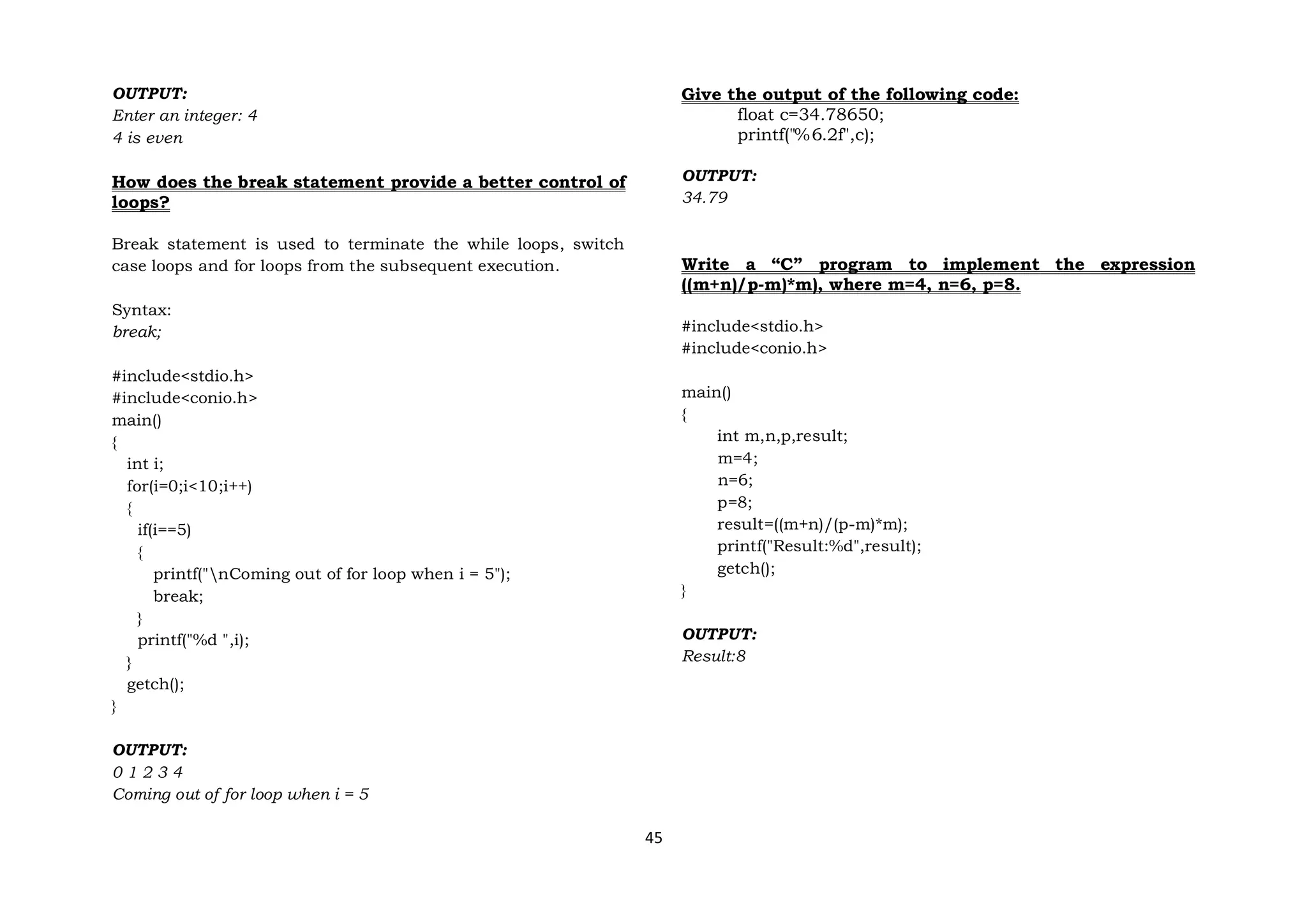 45
OUTPUT:
Enter an integer: 4
4 is even
How does the break statement provide a better control of
loops?
Break statement is used to terminate the while loops, switch
case loops and for loops from the subsequent execution.
Syntax:
break;
#include<stdio.h>
#include<conio.h>
main()
{
int i;
for(i=0;i<10;i++)
{
if(i==5)
{
printf("nComing out of for loop when i = 5");
break;
}
printf("%d ",i);
}
getch();
}
OUTPUT:
0 1 2 3 4
Coming out of for loop when i = 5
Give the output of the following code:
float c=34.78650;
printf("%6.2f",c);
OUTPUT:
34.79
Write a “C” program to implement the expression
((m+n)/p-m)*m), where m=4, n=6, p=8.
#include<stdio.h>
#include<conio.h>
main()
{
int m,n,p,result;
m=4;
n=6;
p=8;
result=((m+n)/(p-m)*m);
printf("Result:%d",result);
getch();
}
OUTPUT:
Result:8
 