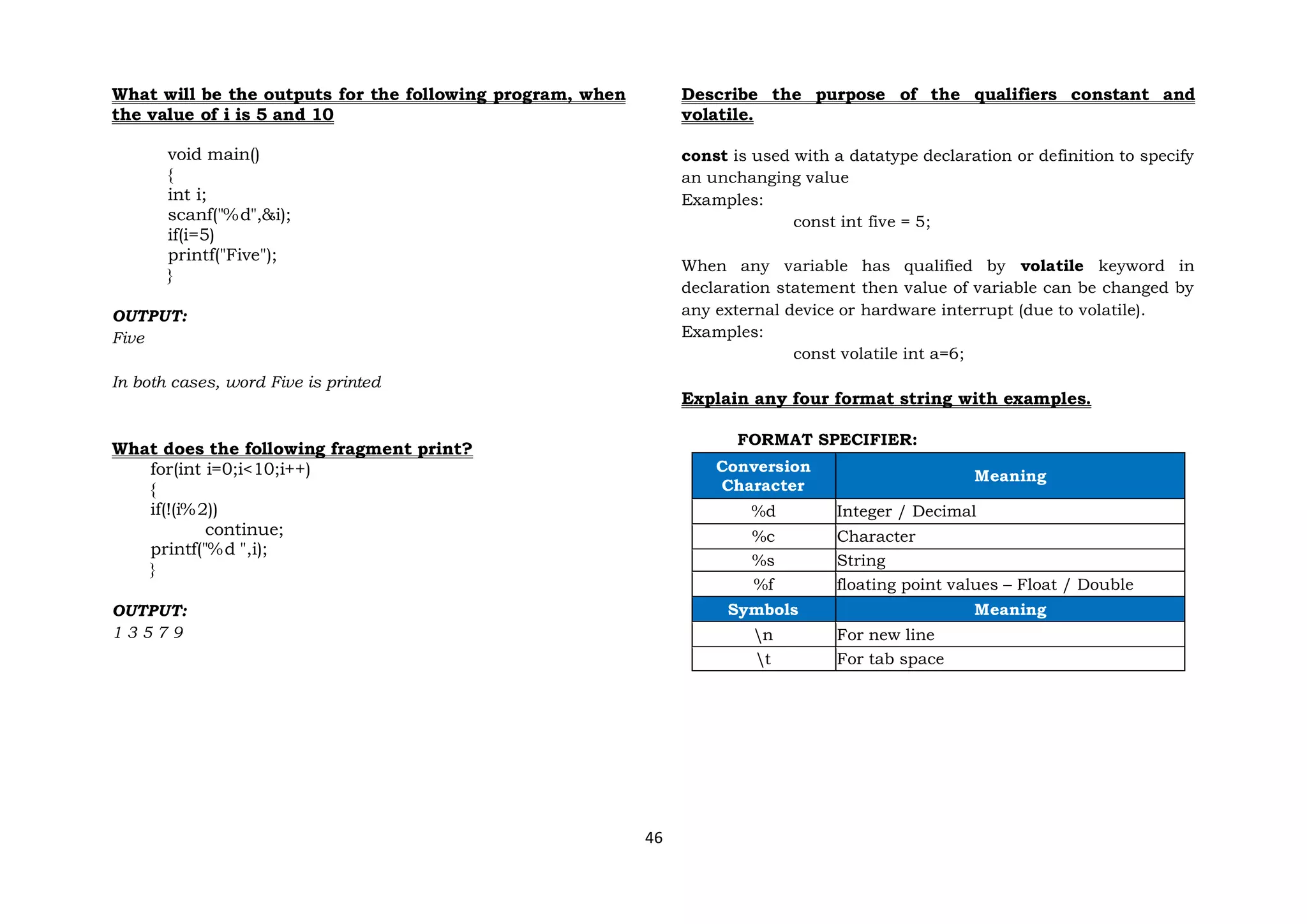 46
What will be the outputs for the following program, when
the value of i is 5 and 10
void main()
{
int i;
scanf("%d",&i);
if(i=5)
printf("Five");
}
OUTPUT:
Five
In both cases, word Five is printed
What does the following fragment print?
for(int i=0;i<10;i++)
{
if(!(i%2))
continue;
printf("%d ",i);
}
OUTPUT:
1 3 5 7 9
Describe the purpose of the qualifiers constant and
volatile.
const is used with a datatype declaration or definition to specify
an unchanging value
Examples:
const int five = 5;
When any variable has qualified by volatile keyword in
declaration statement then value of variable can be changed by
any external device or hardware interrupt (due to volatile).
Examples:
const volatile int a=6;
Explain any four format string with examples.
FORMAT SPECIFIER:
Conversion
Character
Meaning
%d Integer / Decimal
%c Character
%s String
%f floating point values – Float / Double
Symbols Meaning
n For new line
t For tab space
 