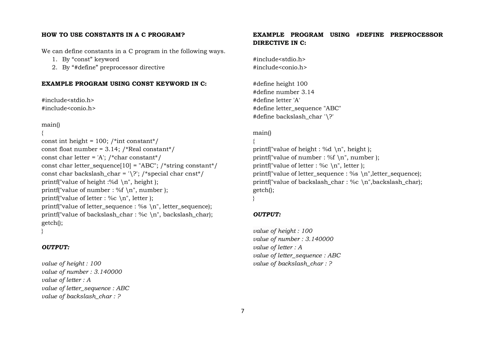 7
HOW TO USE CONSTANTS IN A C PROGRAM?
We can define constants in a C program in the following ways.
1. By “const” keyword
2. By “#define” preprocessor directive
EXAMPLE PROGRAM USING CONST KEYWORD IN C:
#include<stdio.h>
#include<conio.h>
main()
{
const int height = 100; /*int constant*/
const float number = 3.14; /*Real constant*/
const char letter = 'A'; /*char constant*/
const char letter_sequence[10] = "ABC"; /*string constant*/
const char backslash_char = '?'; /*special char cnst*/
printf("value of height :%d n", height );
printf("value of number : %f n", number );
printf("value of letter : %c n", letter );
printf("value of letter_sequence : %s n", letter_sequence);
printf("value of backslash_char : %c n", backslash_char);
getch();
}
OUTPUT:
value of height : 100
value of number : 3.140000
value of letter : A
value of letter_sequence : ABC
value of backslash_char : ?
EXAMPLE PROGRAM USING #DEFINE PREPROCESSOR
DIRECTIVE IN C:
#include<stdio.h>
#include<conio.h>
#define height 100
#define number 3.14
#define letter 'A'
#define letter_sequence "ABC"
#define backslash_char '?'
main()
{
printf("value of height : %d n", height );
printf("value of number : %f n", number );
printf("value of letter : %c n", letter );
printf("value of letter_sequence : %s n",letter_sequence);
printf("value of backslash_char : %c n",backslash_char);
getch();
}
OUTPUT:
value of height : 100
value of number : 3.140000
value of letter : A
value of letter_sequence : ABC
value of backslash_char : ?
 
