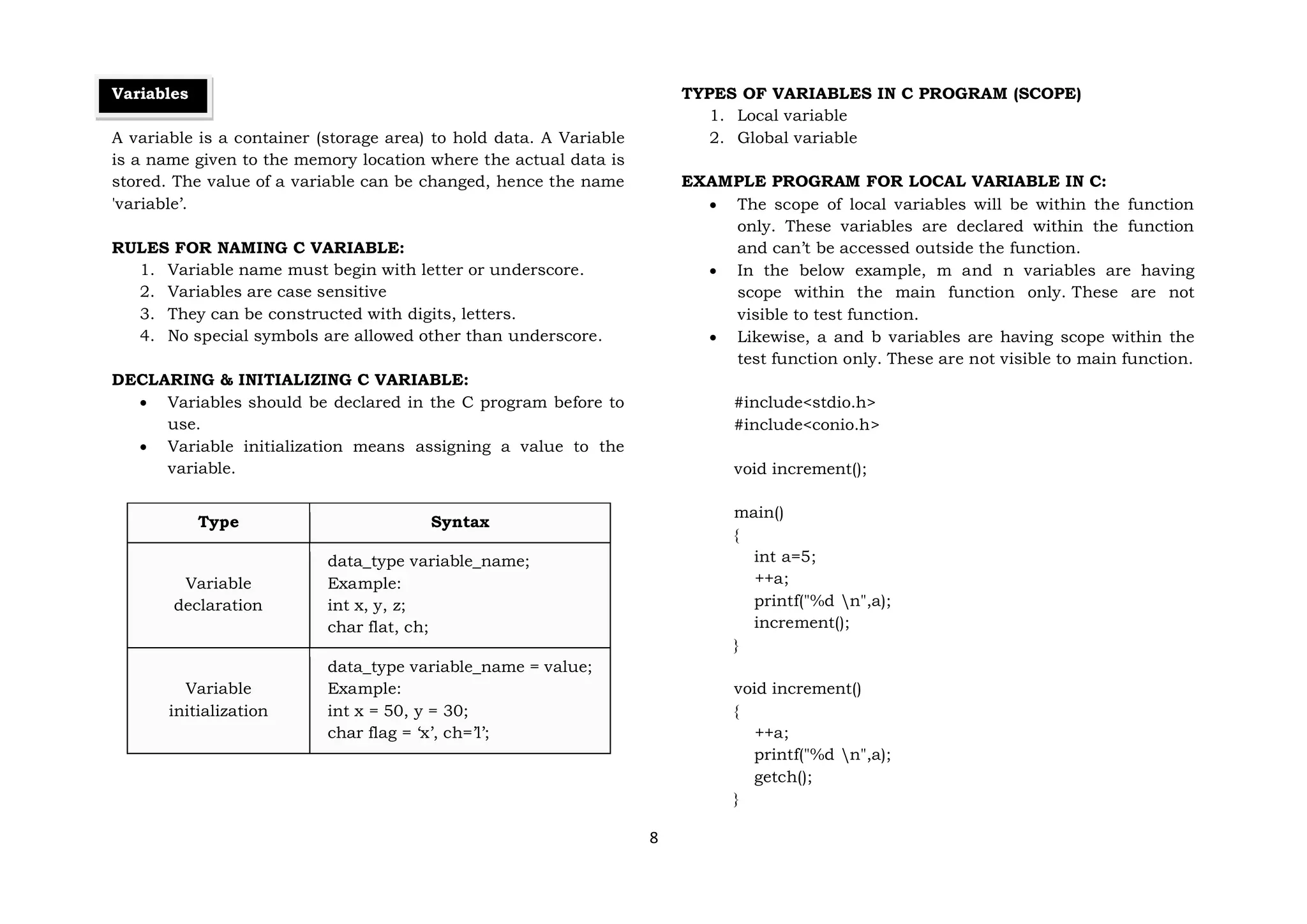 8
Variables
A variable is a container (storage area) to hold data. A Variable
is a name given to the memory location where the actual data is
stored. The value of a variable can be changed, hence the name
'variable’.
RULES FOR NAMING C VARIABLE:
1. Variable name must begin with letter or underscore.
2. Variables are case sensitive
3. They can be constructed with digits, letters.
4. No special symbols are allowed other than underscore.
DECLARING & INITIALIZING C VARIABLE:
 Variables should be declared in the C program before to
use.
 Variable initialization means assigning a value to the
variable.
Type Syntax
Variable
declaration
data_type variable_name;
Example:
int x, y, z;
char flat, ch;
Variable
initialization
data_type variable_name = value;
Example:
int x = 50, y = 30;
char flag = ‘x’, ch=’l’;
TYPES OF VARIABLES IN C PROGRAM (SCOPE)
1. Local variable
2. Global variable
EXAMPLE PROGRAM FOR LOCAL VARIABLE IN C:
 The scope of local variables will be within the function
only. These variables are declared within the function
and can’t be accessed outside the function.
 In the below example, m and n variables are having
scope within the main function only. These are not
visible to test function.
 Likewise, a and b variables are having scope within the
test function only. These are not visible to main function.
#include<stdio.h>
#include<conio.h>
void increment();
main()
{
int a=5;
++a;
printf("%d n",a);
increment();
}
void increment()
{
++a;
printf("%d n",a);
getch();
}
 