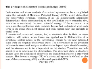 The principle of Minimum Potential Energy (MPE)
Deformation and stress analysis of structural systems can be accomplished
using the principle of Minimum Potential Energy (MPE), which states that
For conservative structural systems, of all the kinematically admissible
deformations, those corresponding to the equilibrium state extremize (i.e.,
minimize or maximize) the total potential energy. If the extremum is a
minimum, the equilibrium state is stable. Let us first understand what each
term in the above statement means and then explain how this principle is
useful to us.
A constrained structural system, i.e., a structure that is fixed at some
portions, will deform when forces are applied on it. Deformation of a
structural system refers to the incremental change to the new deformed
state from the original undeformed state. The deformation is the principal
unknown in structural analysis as the strains depend upon the deformation,
and the stresses are in turn dependent on the strains. Therefore, our sole
objective is to determine the deformation. The deformed state a structure
attains upon the application of forces is the equilibrium state of a structural
system. The Potential energy (PE) of a structural system is defined as the
sum of the strain energy (SE) and the work potential (WP).
PE = SE +WP
 