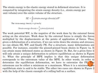 The strain energy is the elastic energy stored in deformed structure. It is
computed by integrating the strain energy density (i.e., strain energy per
unit volume) over the entire volume of the structure.
The work potential WP, is the negative of the work done by the external forces
acting on the structure. Work done by the external forces is simply the forces
multiplied by the displacements at the points of application of forces. Thus,
given a deformation of a structure, if we can write down the strains and stresses,
we can obtain SE, WP, and finally PE. For a structure, many deformations are
possible. For instance, consider the pinned-pinned beam shown in Figure 1a. It
can attain many deformed states as shown in Figure 1b. But, for a given force it
will only attain a unique deformation to achieve equilibrium as shown in Figure
1c. What the principle of MPE implies is that this unique deformation
corresponds to the extremum value of the MPE. In other words, in order to
determine the equilibrium deformation, we have to extremize the PE. The
extremum can be either a minimum or a maximum. When it is a minimum, the
equilibrium state is said to be stable. The other two cases are shown in Figure 2
with the help of the classic example of a rolling ball on a surface.
 