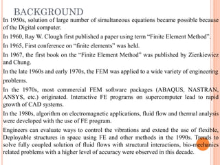 BACKGROUND
In 1950s, solution of large number of simultaneous equations became possible because
of the Digital computer.
In 1960, Ray W. Clough first published a paper using term “Finite Element Method”.
In 1965, First conference on “finite elements” was held.
In 1967, the first book on the “Finite Element Method” was published by Zienkiewicz
and Chung.
In the late 1960s and early 1970s, the FEM was applied to a wide variety of engineering
problems.
In the 1970s, most commercial FEM software packages (ABAQUS, NASTRAN,
ANSYS, etc.) originated. Interactive FE programs on supercomputer lead to rapid
growth of CAD systems.
In the 1980s, algorithm on electromagnetic applications, fluid flow and thermal analysis
were developed with the use of FE program.
Engineers can evaluate ways to control the vibrations and extend the use of flexible,
Deployable structures in space using FE and other methods in the 1990s. Trends to
solve fully coupled solution of fluid flows with structural interactions, bio-mechanics
related problems with a higher level of accuracy were observed in this decade.
 