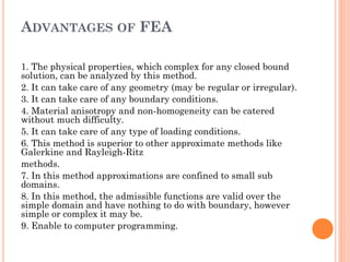 ADVANTAGES OF FEA
1. The physical properties, which complex for any closed bound
solution, can be analyzed by this method.
2. It can take care of any geometry (may be regular or irregular).
3. It can take care of any boundary conditions.
4. Material anisotropy and non-homogeneity can be catered
without much difficulty.
5. It can take care of any type of loading conditions.
6. This method is superior to other approximate methods like
Galerkine and Rayleigh-Ritz
methods.
7. In this method approximations are confined to small sub
domains.
8. In this method, the admissible functions are valid over the
simple domain and have nothing to do with boundary, however
simple or complex it may be.
9. Enable to computer programming.
 