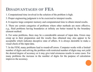 DISADVANTAGES OF FEA
1. Computational time involved in the solution of the problem is high.
3. Proper engineering judgment is to be exercised to interpret results.
4. It requires large computer memory and computational time to obtain intend results.
5. There are certain categories of problems where other methods are more effective,
e.g., fluid problems having boundaries at infinity are better treated by the boundary
element method.
6. For some problems, there may be a considerable amount of input data. Errors may
creep up in their preparation and the results thus obtained may also appear to be
acceptable which indicates deceptive state of affairs. It is always desirable to make a
visual check of the input data.
7. In the FEM, many problems lead to round-off errors. Computer works with a limited
number of digits and solving the problem with restricted number of digits may not yield
the desired degree of accuracy or it may give total erroneous results in some cases. For
many problems the increase in the number of digits for the purpose of calculation
improves the accuracy.
 