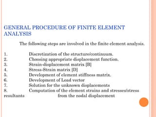 GENERAL PROCEDURE OF FINITE ELEMENT
ANALYSIS
The following steps are involved in the finite element analysis.
1. Discretization of the structure/continuum.
2. Choosing appropriate displacement function.
3. Strain-displacement matrix [B]
4. Stress-Strain matrix [D]
5. Development of element stiffness matrix.
6. Development of Load vector
7. Solution for the unknown displacements
8. Computation of the element strains and stresses/stress
resultants from the nodal displacement
 