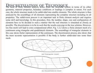 DISCRETIZATION OF TECHNIQUEThe need of finite element analysis arises when the structural system in terms of its either
geometry, material properties, boundary conditions or loadings is complex in nature. For such
case, the whole structure needs to be subdivided into smaller elements. The whole structure is then
analyzed by the assemblage of all elements representing the complete structure including its all
properties. The subdivision process is an important task in finite element analysis and requires
some skill and knowledge. In this procedure, first, the number, shape, size and configuration of
elements have to be decided in such a manner that the real structure is simulated as closely as
possible. The discretization is to be in such that the results converge to the true solution. However,
too fine mesh will lead to extra computational effort. Fig. 1.2.2 shows a finite element mesh of a
continuum using triangular and quadrilateral elements. The assemblage of triangular elements in
this case shows better representation of the continuum. The discretization process also shows that
the more accurate representation is possible if the body is further subdivided into some finer
mesh.
 