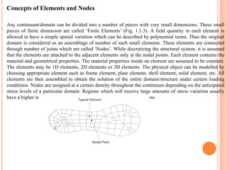 Concepts of Elements and Nodes
Any continuum/domain can be divided into a number of pieces with very small dimensions. These small
pieces of finite dimension are called „Finite Elements‟ (Fig. 1.1.3). A field quantity in each element is
allowed to have a simple spatial variation which can be described by polynomial terms. Thus the original
domain is considered as an assemblage of number of such small elements. These elements are connected
through number of joints which are called „Nodes‟. While discretizing the structural system, it is assumed
that the elements are attached to the adjacent elements only at the nodal points. Each element contains the
material and geometrical properties. The material properties inside an element are assumed to be constant.
The elements may be 1D elements, 2D elements or 3D elements. The physical object can be modelled by
choosing appropriate element such as frame element, plate element, shell element, solid element, etc. All
elements are then assembled to obtain the solution of the entire domain/structure under certain loading
conditions. Nodes are assigned at a certain density throughout the continuum depending on the anticipated
stress levels of a particular domain. Regions which will receive large amounts of stress variation usually
have a higher node density than those which experience little or no stress.
 
