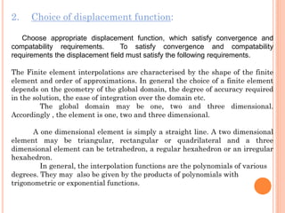 2. Choice of displacement function:
Choose appropriate displacement function, which satisfy convergence and
compatability requirements. To satisfy convergence and compatability
requirements the displacement field must satisfy the following requirements.
The Finite element interpolations are characterised by the shape of the finite
element and order of approximations. In general the choice of a finite element
depends on the geometry of the global domain, the degree of accuracy required
in the solution, the ease of integration over the domain etc.
The global domain may be one, two and three dimensional.
Accordingly , the element is one, two and three dimensional.
A one dimensional element is simply a straight line. A two dimensional
element may be triangular, rectangular or quadrilateral and a three
dimensional element can be tetrahedron, a regular hexahedron or an irregular
hexahedron.
In general, the interpolation functions are the polynomials of various
degrees. They may also be given by the products of polynomials with
trigonometric or exponential functions.
 