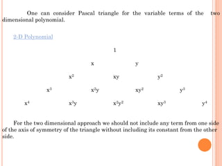 One can consider Pascal triangle for the variable terms of the two
dimensional polynomial.
2-D Polynomial
1
x y
x2 xy y2
x3 x2y xy2 y3
x4 x3y x2y2 xy3 y4
For the two dimensional approach we should not include any term from one side
of the axis of symmetry of the triangle without including its constant from the other
side.
 