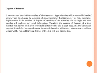 Degrees of Freedom
A structure can have infinite number of displacements. Approximation with a reasonable level of
accuracy can be achieved by assuming a limited number of displacements. This finite number of
displacements is the number of degrees of freedom of the structure. For example, the truss
member will undergo only axial deformation. Therefore, the degrees of freedom of a truss
member with respect to its own coordinate system will be one at each node. If a two dimension
structure is modelled by truss elements, then the deformation with respect to structural coordinate
system will be two and therefore degrees of freedom will also become two.
 