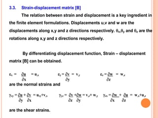3.3. Strain-displacement matrix [B]
The relation between strain and displacement is a key ingredient in
the finite element formulations. Displacements u,v and w are the
displacements along x,y and z directions respectively. x,y and z are the
rotations along x,y and z directions respectively.
By differentiating displacement function, Strain – displacement
matrix [B] can be obtained.
x = u = u,x y = v = v,y z = w = w,z
x y z
are the normal strains and
xy = u + v = u,y+v,x yz = v +w = v,z+ w,y zx = w + u = w,x+u,z
y x z y x z
are the shear strains.
 