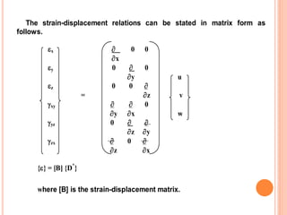 The strain-displacement relations can be stated in matrix form as
follows.
x  0 0
x
y 0  0
y u
z 0 0 
= z v
xy   0
y x w
yz 0  
z y
zx  0 
z x
{} = [B] {D*
}
where [B] is the strain-displacement matrix.
 