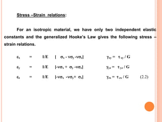 Stress –Strain relations:
For an isotropic material, we have only two independent elastic
constants and the generalized Hooke’s Law gives the following stress –
strain relations.
x = 1/E [ x - y -z] xy =  xy / G
y = 1/E [-x + y -z] yz =  yz / G
z = 1/E [-x -y+ z] zx =  zx / G (2.2)
 