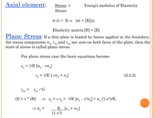 Axial element: Stress = Young’s modulus of Elasticity
Strain
 / = E {} = [E]{}
Elasticity matrix [D] = [E]
Plane Stress: If a thin plate is loaded by forces applied at the boundary,
the stress components z, xz and yz are zero on both faces of the plate, then the
state of stress is called plane stress.
For plane stress case the basic equations become
x = 1/E [x - y]
y = 1/E [-x + y] (2.2.2)
xy = xy / G
(I) +  * (II)  x +  y = 1/E [x - 2x] = x (1-2)/E.
 x = E [x + y]
(1-2)
 