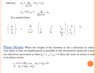 Plane Strain: When the length of the member in the z direction in either
very large so that no displacement is possible or the movements along the z-axis
are otherwise prevented so that z =  yz = zx = 0 then the state of strain is said
to be plane strain.
z = 0 = 1/E [- x - y + z] = 0
 z = (x + y).
whereas y = E [x + y]
(1-2)
xy = G  xy = E xy
2(1+)
In a matrix form
x E 1  0 x
y = -----  1 0 y
xy 1-2 0 0 1- xy
2
 