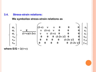 3.4. Stress-strain relations:
We symbolize stress-strain relations as
x (1-)   0 0 0 x
y = E  (1-)  0 0 0 y
z (1+)(1-2)   (1-) 0 0 0 z
xy 0 0 0 (1-2 )/2 0 0 xy
yz 0 0 0 0 (1-2 )/2 0  yz
zx 0 0 0 0 0 (1-2 )/2  zx
where E/G = 2(1+)
 
