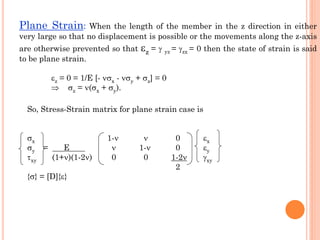 Plane Strain: When the length of the member in the z direction in either
very large so that no displacement is possible or the movements along the z-axis
are otherwise prevented so that z =  yz = zx = 0 then the state of strain is said
to be plane strain.
z = 0 = 1/E [- x - y + z] = 0
 z = (x + y).
So, Stress-Strain matrix for plane strain case is
x 1-  0 x
y = E  1- 0 y
xy (1+)(1-2) 0 0 1-2 xy
2
{} = [D]{}
 