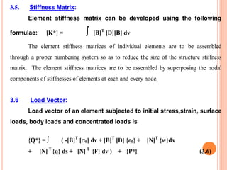 3.5. Stiffness Matrix:
Element stiffness matrix can be developed using the following
formulae: [K*] =  [B]T
[D][B] dv
The element stiffness matrices of individual elements are to be assembled
through a proper numbering system so as to reduce the size of the structure stiffness
matrix. The element stiffness matrices are to be assembled by superposing the nodal
components of stiffnesses of elements at each and every node.
3.6 Load Vector:
Load vector of an element subjected to initial stress,strain, surface
loads, body loads and concentrated loads is
{Q*} =  ( -[B]T
[0] dv + [B]T
[D] {0} + [N]T
{w}dx
+ [N] T
{q} ds + [N] T
{F} dv ) + {P*} (3.6)
 