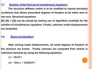 3.7. Solution of the final set of simultaneous equations:
The structure stiffness matrix is to be modified to impose boundary
conditions that allows prescribed degrees of freedom to be either zero or
non zero. Structural equations
[K] {D} = {Q} can be solved by making use of algorithms available for the
solution of simultaneous equations. Finally, unknown nodal displacements
are computed.
3.8. Stress Computation:
After solving nodal displacements, all nodal degrees of freedom of
the structure are known. Finally, stresses are computed from strains in
individual elements by using the following equations.
{} = [B]{D*}
{} = [D]{ } = [D][B]{D*}
 